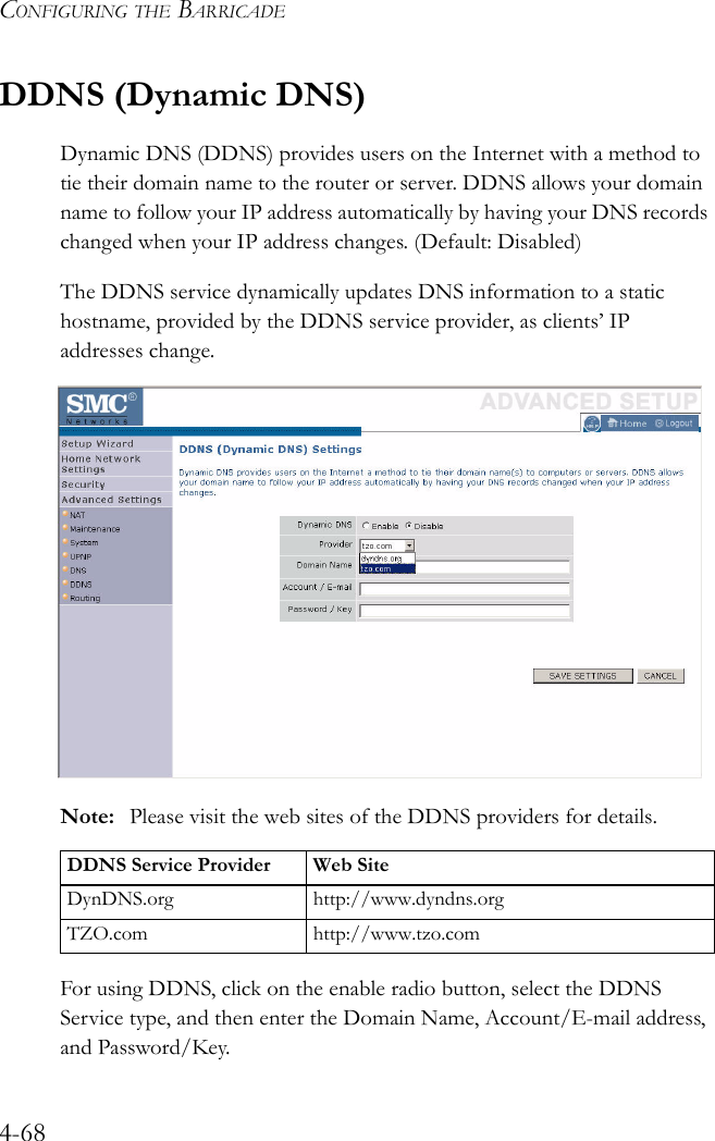 CONFIGURING THE BARRICADE4-68DDNS (Dynamic DNS)Dynamic DNS (DDNS) provides users on the Internet with a method to tie their domain name to the router or server. DDNS allows your domain name to follow your IP address automatically by having your DNS records changed when your IP address changes. (Default: Disabled)The DDNS service dynamically updates DNS information to a static hostname, provided by the DDNS service provider, as clients’ IP addresses change.Note: Please visit the web sites of the DDNS providers for details.For using DDNS, click on the enable radio button, select the DDNS Service type, and then enter the Domain Name, Account/E-mail address, and Password/Key. DDNS Service Provider Web SiteDynDNS.org http://www.dyndns.orgTZO.com http://www.tzo.com