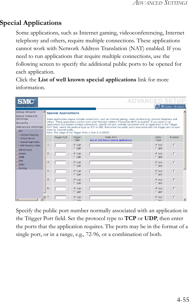 ADVANCED SETTINGS4-55Special ApplicationsSome applications, such as Internet gaming, videoconferencing, Internet telephony and others, require multiple connections. These applications cannot work with Network Address Translation (NAT) enabled. If you need to run applications that require multiple connections, use the following screen to specify the additional public ports to be opened for each application.Click the List of well known special applications link for more information.Specify the public port number normally associated with an application in the Trigger Port field. Set the protocol type to TCP or UDP, then enter the ports that the application requires. The ports may be in the format of a single port, or in a range, e.g., 72-96, or a combination of both.