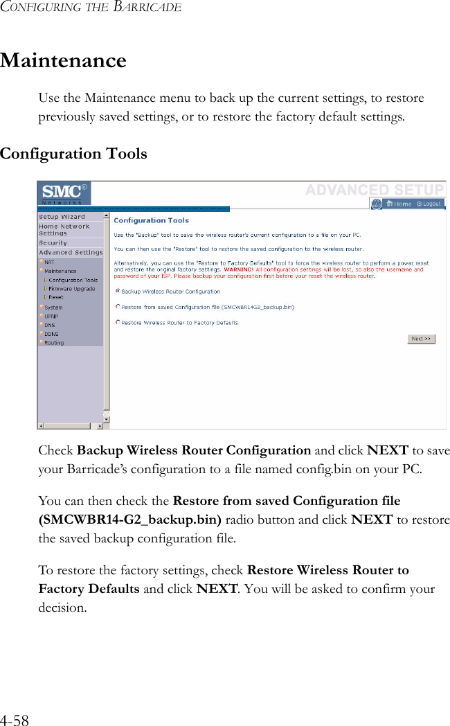 CONFIGURING THE BARRICADE4-58MaintenanceUse the Maintenance menu to back up the current settings, to restore previously saved settings, or to restore the factory default settings.Configuration ToolsCheck Backup Wireless Router Configuration and click NEXT to save your Barricade’s configuration to a file named config.bin on your PC.You can then check the Restore from saved Configuration file (SMCWBR14-G2_backup.bin) radio button and click NEXT to restore the saved backup configuration file.To restore the factory settings, check Restore Wireless Router to Factory Defaults and click NEXT. You will be asked to confirm your decision.