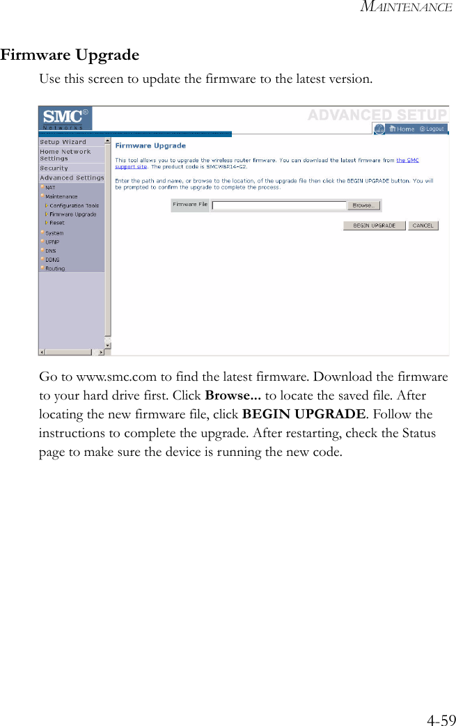 MAINTENANCE4-59Firmware UpgradeUse this screen to update the firmware to the latest version.Go to www.smc.com to find the latest firmware. Download the firmware to your hard drive first. Click Browse... to locate the saved file. After locating the new firmware file, click BEGIN UPGRADE. Follow the instructions to complete the upgrade. After restarting, check the Status page to make sure the device is running the new code.