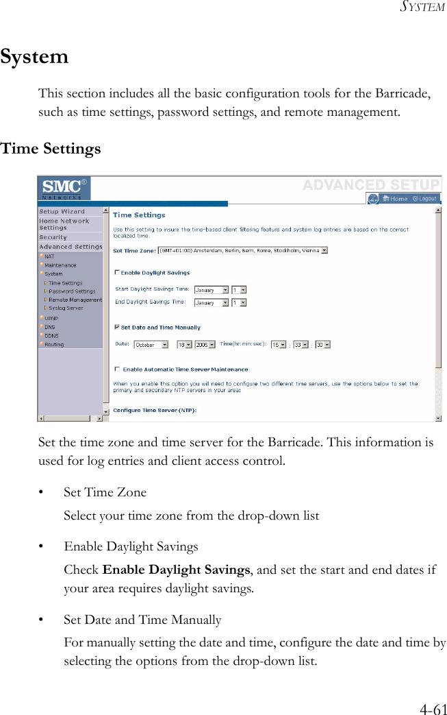 SYSTEM4-61SystemThis section includes all the basic configuration tools for the Barricade, such as time settings, password settings, and remote management.Time SettingsSet the time zone and time server for the Barricade. This information is used for log entries and client access control.• Set Time ZoneSelect your time zone from the drop-down list• Enable Daylight SavingsCheck Enable Daylight Savings, and set the start and end dates if your area requires daylight savings.• Set Date and Time ManuallyFor manually setting the date and time, configure the date and time by selecting the options from the drop-down list.