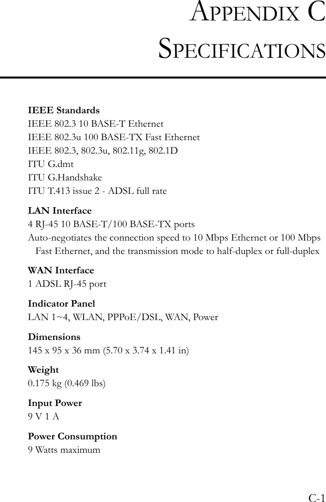 C-1APPENDIX CSPECIFICATIONSIEEE StandardsIEEE 802.3 10 BASE-T Ethernet IEEE 802.3u 100 BASE-TX Fast EthernetIEEE 802.3, 802.3u, 802.11g, 802.1DITU G.dmtITU G.HandshakeITU T.413 issue 2 - ADSL full rateLAN Interface4 RJ-45 10 BASE-T/100 BASE-TX portsAuto-negotiates the connection speed to 10 Mbps Ethernet or 100 Mbps Fast Ethernet, and the transmission mode to half-duplex or full-duplexWAN Interface1 ADSL RJ-45 portIndicator PanelLAN 1~4, WLAN, PPPoE/DSL, WAN, PowerDimensions145 x 95 x 36 mm (5.70 x 3.74 x 1.41 in)Weight0.175 kg (0.469 lbs)Input Power9 V 1 APower Consumption9 Watts maximum