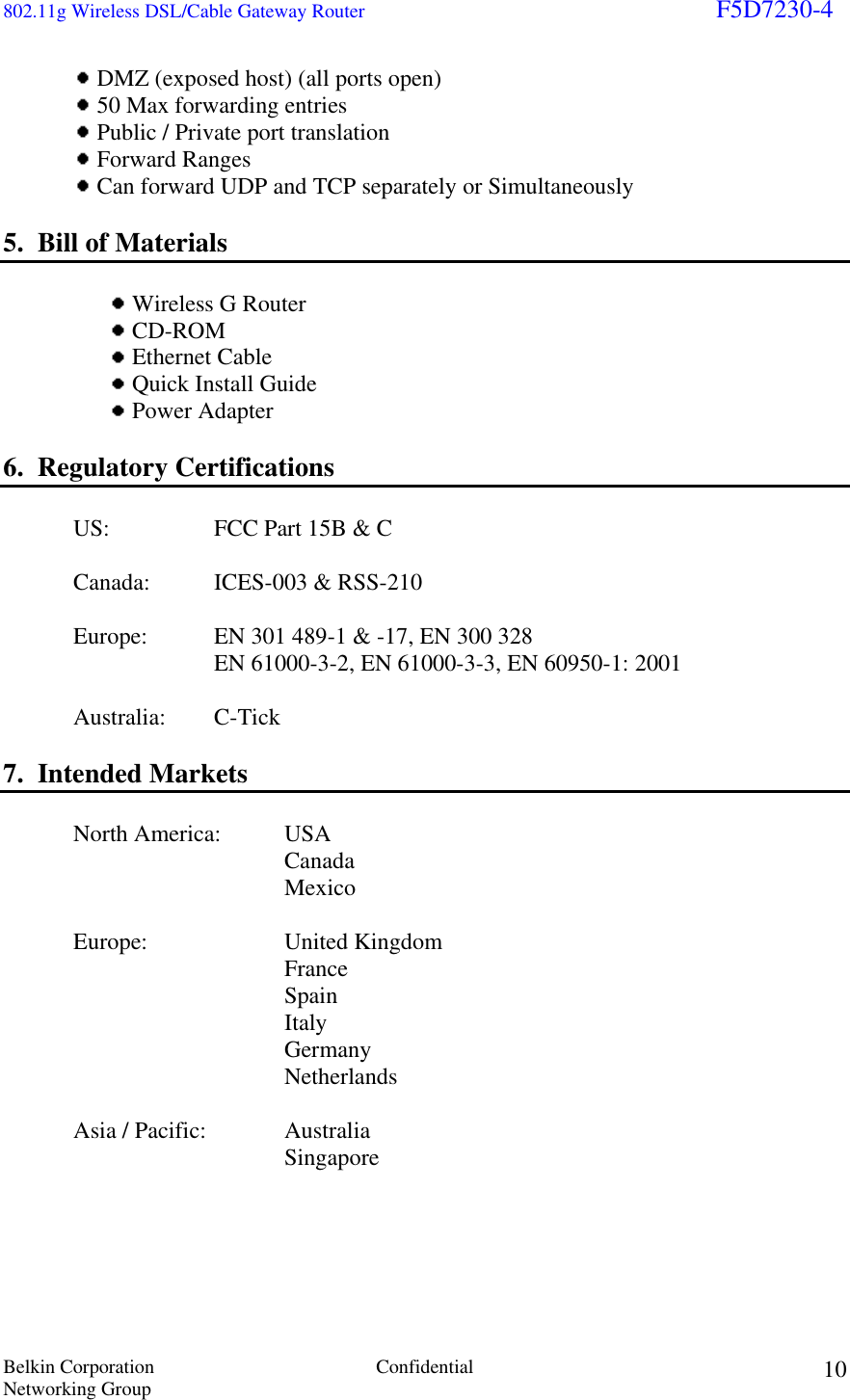 802.11g Wireless DSL/Cable Gateway Router                                                                        F5D7230-4 Belkin Corporation  Confidential Networking Group 10 DMZ (exposed host) (all ports open)  50 Max forwarding entries  Public / Private port translation  Forward Ranges  Can forward UDP and TCP separately or Simultaneously  5.  Bill of Materials    Wireless G Router  CD-ROM  Ethernet Cable  Quick Install Guide  Power Adapter    6.  Regulatory Certifications    US:    FCC Part 15B &amp; C   Canada: ICES-003 &amp; RSS-210     Europe:   EN 301 489-1 &amp; -17, EN 300 328                 EN 61000-3-2, EN 61000-3-3, EN 60950-1: 2001   Australia: C-Tick  7.  Intended Markets    North America:   USA     Canada     Mexico   Europe:  United Kingdom     France     Spain     Italy     Germany     Netherlands    Asia / Pacific:   Australia         Singapore     