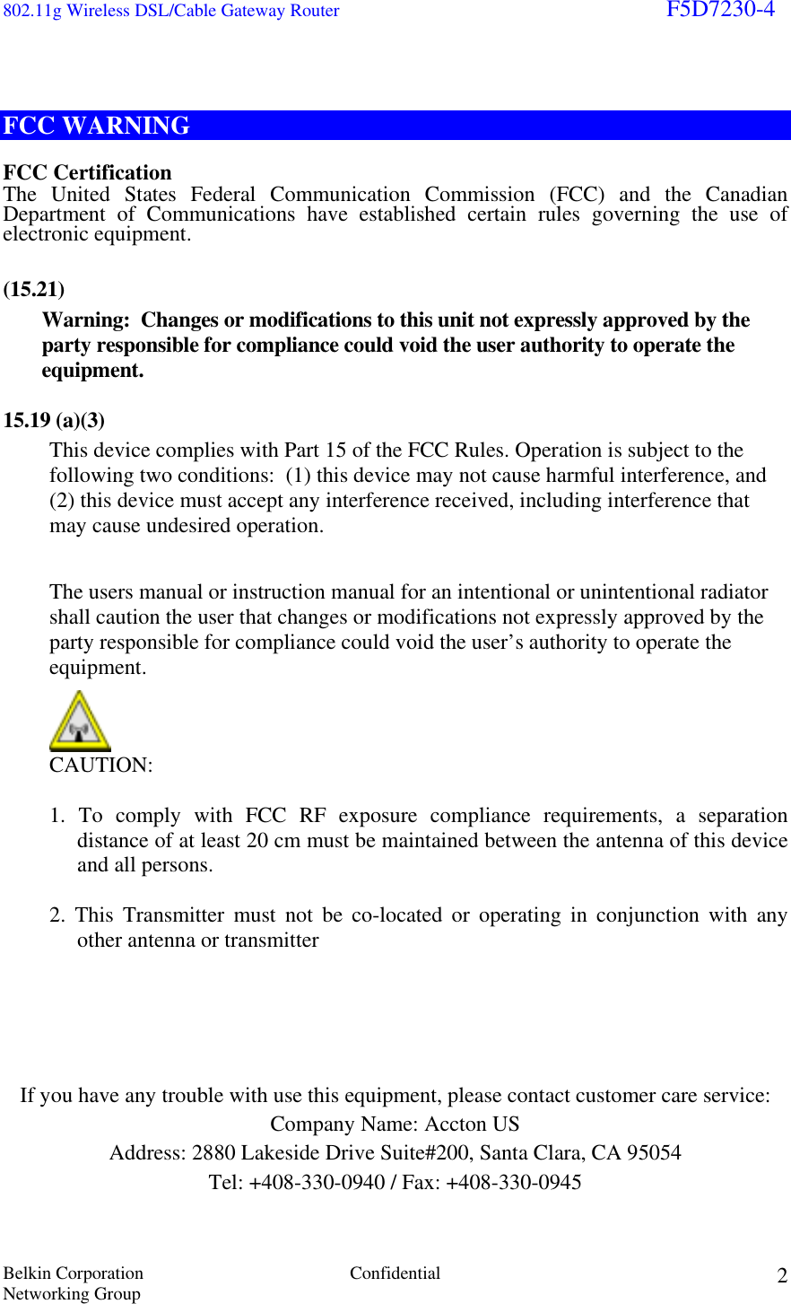 802.11g Wireless DSL/Cable Gateway Router                                                                        F5D7230-4 Belkin Corporation  Confidential Networking Group 2  FCC WARNING  FCC Certification The United States Federal Communication Commission (FCC) and the Canadian Department of Communications have established certain rules governing the use of electronic equipment.   (15.21)  Warning:  Changes or modifications to this unit not expressly approved by the party responsible for compliance could void the user authority to operate the equipment.   15.19 (a)(3) This device complies with Part 15 of the FCC Rules. Operation is subject to the following two conditions:  (1) this device may not cause harmful interference, and (2) this device must accept any interference received, including interference that may cause undesired operation.  The users manual or instruction manual for an intentional or unintentional radiator shall caution the user that changes or modifications not expressly approved by the party responsible for compliance could void the user’s authority to operate the equipment.  CAUTION:  1. To comply with FCC RF exposure compliance requirements, a separation distance of at least 20 cm must be maintained between the antenna of this device and all persons.  2. This Transmitter must not be co-located or operating in conjunction with any other antenna or transmitter        If you have any trouble with use this equipment, please contact customer care service: Company Name: Accton US Address: 2880 Lakeside Drive Suite#200, Santa Clara, CA 95054 Tel: +408-330-0940 / Fax: +408-330-0945  