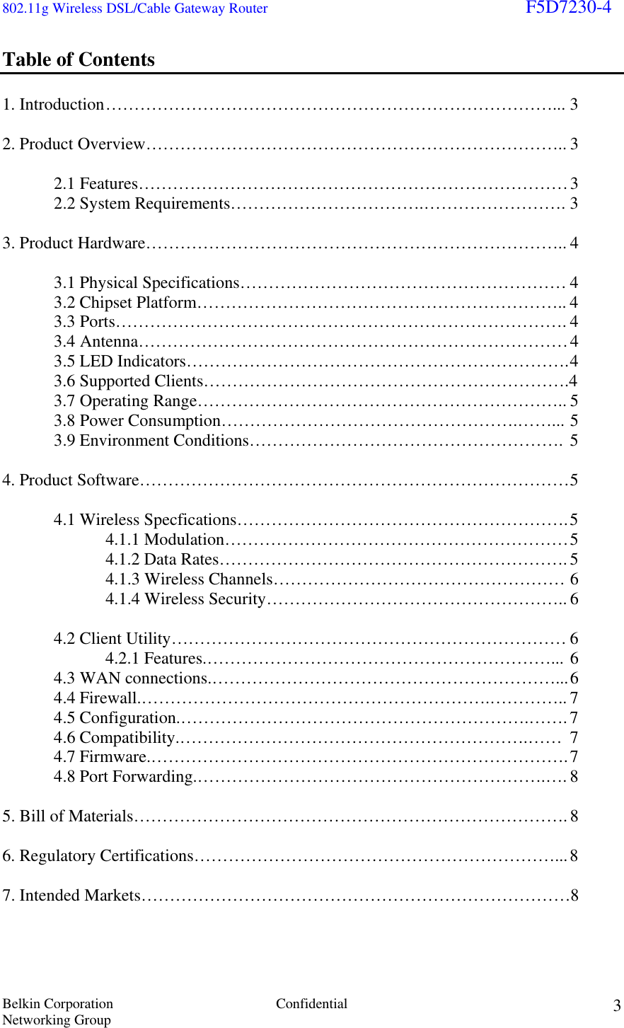 802.11g Wireless DSL/Cable Gateway Router                                                                        F5D7230-4 Belkin Corporation  Confidential Networking Group 3Table of Contents  1. Introduction ……………………………………………………………………... 3  2. Product Overview……………………………………………………………….. 3   2.1 Features………………………………………………………………… 3   2.2 System Requirements…………………………….……………………. 3  3. Product Hardware……………………………………………………………….. 4    3.1 Physical Specifications………………………………………………… 4   3.2 Chipset Platform……………………………………………………….. 4  3.3 Ports……………………………………………………………………. 4  3.4 Antenna………………………………………………………………… 4   3.5 LED Indicators…………………………………………………………. 4   3.6 Supported Clients……………………………………………………….4   3.7 Operating Range……………………………………………………….. 5 3.8 Power Consumption…………………………………………….……... 5   3.9 Environment Conditions………………………………………………. 5  4. Product Software………………………………………………………………… 5   4.1 Wireless Specfications…………………………………………………. 5   4.1.1 Modulation…………………………………………………… 5   4.1.2 Data Rates……………………………………………………. 5   4.1.3 Wireless Channels…………………………………………… 6 4.1.4 Wireless Security…………………………………………….. 6   4.2 Client Utility…………………………………………………………… 6   4.2.1 Features.……………………………………………………... 6     4.3 WAN connections.……………………………………………………... 6  4.4 Firewall.…………………………………………………….………….. 7  4.5 Configuration.…………………………………………………….……. 7  4.6 Compatibility.…………………………………………………….…… 7  4.7 Firmware.………………………………………………………………. 7  4.8 Port Forwarding.…………………………………………………….…. 8      5. Bill of Materials…………………………………………………………………. 8  6. Regulatory Certifications………………………………………………………... 8  7. Intended Markets…………………………………………………………………8    