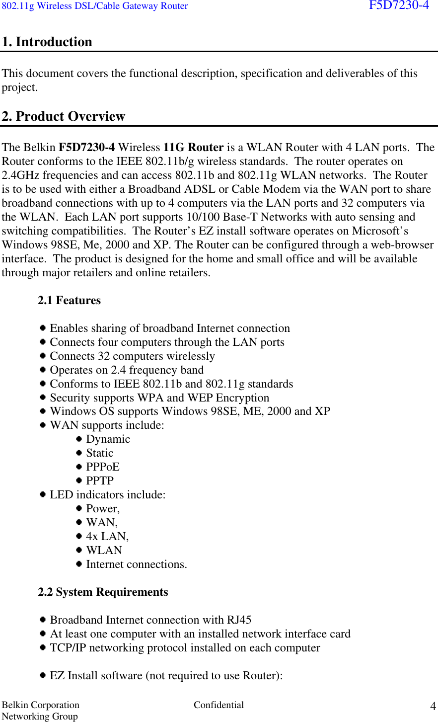 802.11g Wireless DSL/Cable Gateway Router                                                                        F5D7230-4 Belkin Corporation  Confidential Networking Group 41. Introduction  This document covers the functional description, specification and deliverables of this project.  2. Product Overview   The Belkin F5D7230-4 Wireless 11G Router is a WLAN Router with 4 LAN ports.  The Router conforms to the IEEE 802.11b/g wireless standards.  The router operates on 2.4GHz frequencies and can access 802.11b and 802.11g WLAN networks.  The Router is to be used with either a Broadband ADSL or Cable Modem via the WAN port to share broadband connections with up to 4 computers via the LAN ports and 32 computers via the WLAN.  Each LAN port supports 10/100 Base-T Networks with auto sensing and switching compatibilities.  The Router’s EZ install software operates on Microsoft’s Windows 98SE, Me, 2000 and XP. The Router can be configured through a web-browser interface.  The product is designed for the home and small office and will be available through major retailers and online retailers.  2.1 Features    Enables sharing of broadband Internet connection   Connects four computers through the LAN ports    Connects 32 computers wirelessly   Operates on 2.4 frequency band   Conforms to IEEE 802.11b and 802.11g standards   Security supports WPA and WEP Encryption   Windows OS supports Windows 98SE, ME, 2000 and XP   WAN supports include:     Dynamic     Static     PPPoE     PPTP   LED indicators include:     Power,      WAN,      4x LAN,      WLAN      Internet connections.   2.2 System Requirements    Broadband Internet connection with RJ45   At least one computer with an installed network interface card   TCP/IP networking protocol installed on each computer     EZ Install software (not required to use Router):  