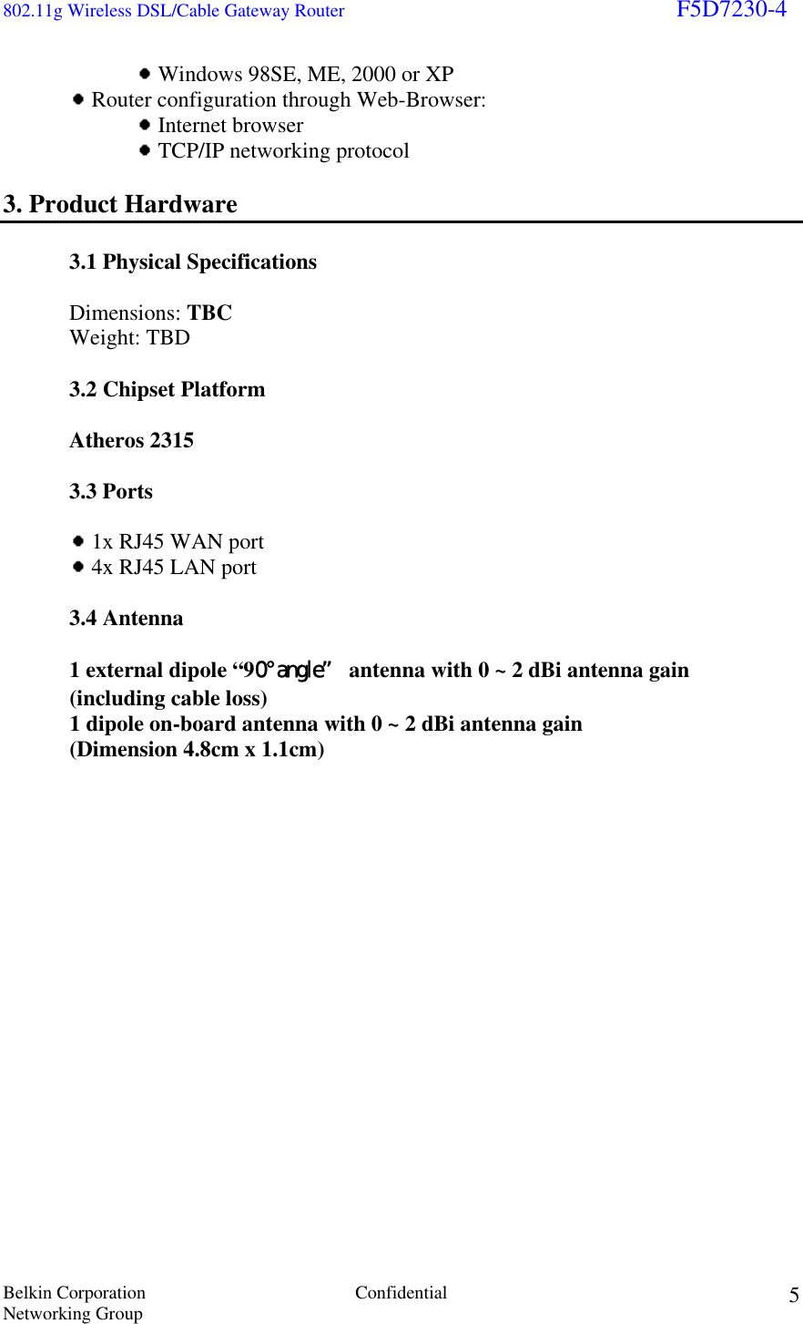 802.11g Wireless DSL/Cable Gateway Router                                                                        F5D7230-4 Belkin Corporation  Confidential Networking Group 5    Windows 98SE, ME, 2000 or XP   Router configuration through Web-Browser:     Internet browser     TCP/IP networking protocol  3. Product Hardware  3.1 Physical Specifications   Dimensions: TBC Weight: TBD    3.2 Chipset Platform    Atheros 2315  3.3 Ports    1x RJ45 WAN port  4x RJ45 LAN port   3.4 Antenna   1 external dipole “90° angle” antenna with 0 ~ 2 dBi antenna gain  (including cable loss) 1 dipole on-board antenna with 0 ~ 2 dBi antenna gain (Dimension 4.8cm x 1.1cm)                    