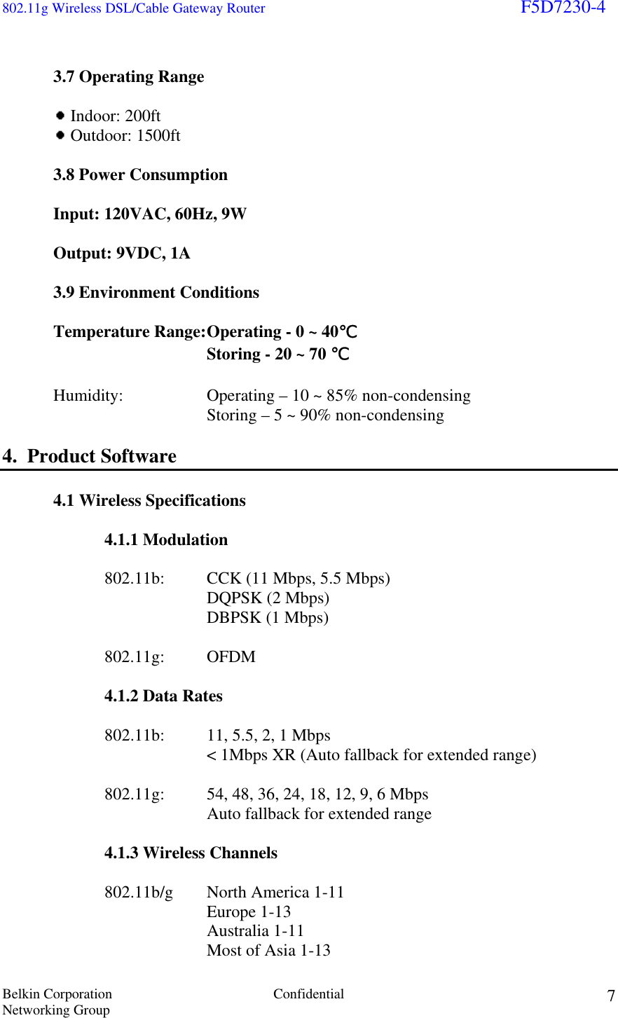 802.11g Wireless DSL/Cable Gateway Router                                                                        F5D7230-4 Belkin Corporation  Confidential Networking Group 7   3.7 Operating Range    Indoor: 200ft   Outdoor: 1500ft  3.8 Power Consumption   Input: 120VAC, 60Hz, 9W    Output: 9VDC, 1A   3.9 Environment Conditions   Temperature Range: Operating - 0 ~ 40℃         Storing - 20 ~ 70 ℃    Humidity:     Operating – 10 ~ 85% non-condensing         Storing – 5 ~ 90% non-condensing  4.  Product Software  4.1 Wireless Specifications    4.1.1 Modulation      802.11b:  CCK (11 Mbps, 5.5 Mbps)     DQPSK (2 Mbps)          DBPSK (1 Mbps)    802.11g: OFDM    4.1.2 Data Rates      802.11b:  11, 5.5, 2, 1 Mbps         &lt; 1Mbps XR (Auto fallback for extended range)      802.11g:   54, 48, 36, 24, 18, 12, 9, 6 Mbps         Auto fallback for extended range    4.1.3 Wireless Channels    802.11b/g North America 1-11    Europe 1-13     Australia 1-11     Most of Asia 1-13 