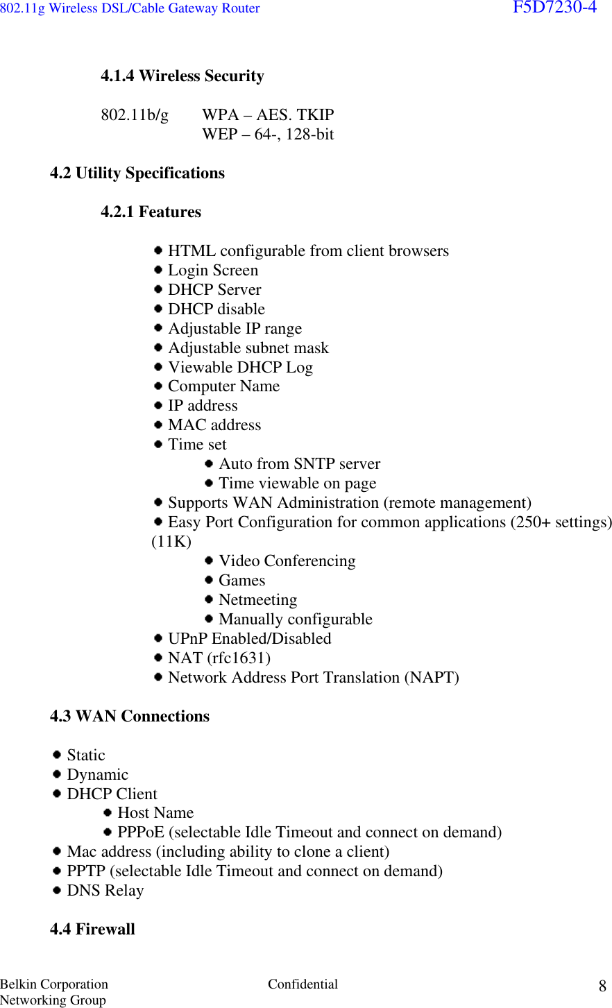 802.11g Wireless DSL/Cable Gateway Router                                                                        F5D7230-4 Belkin Corporation  Confidential Networking Group 8 4.1.4 Wireless Security  802.11b/g   WPA – AES. TKIP       WEP – 64-, 128-bit   4.2 Utility Specifications   4.2.1 Features      HTML configurable from client browsers  Login Screen  DHCP Server  DHCP disable  Adjustable IP range  Adjustable subnet mask  Viewable DHCP Log  Computer Name  IP address  MAC address  Time set  Auto from SNTP server  Time viewable on page  Supports WAN Administration (remote management)  Easy Port Configuration for common applications (250+ settings) (11K)   Video Conferencing  Games  Netmeeting  Manually configurable  UPnP Enabled/Disabled  NAT (rfc1631)  Network Address Port Translation (NAPT)     4.3 WAN Connections    Static   Dynamic   DHCP Client     Host Name     PPPoE (selectable Idle Timeout and connect on demand)   Mac address (including ability to clone a client)   PPTP (selectable Idle Timeout and connect on demand)   DNS Relay    4.4 Firewall 