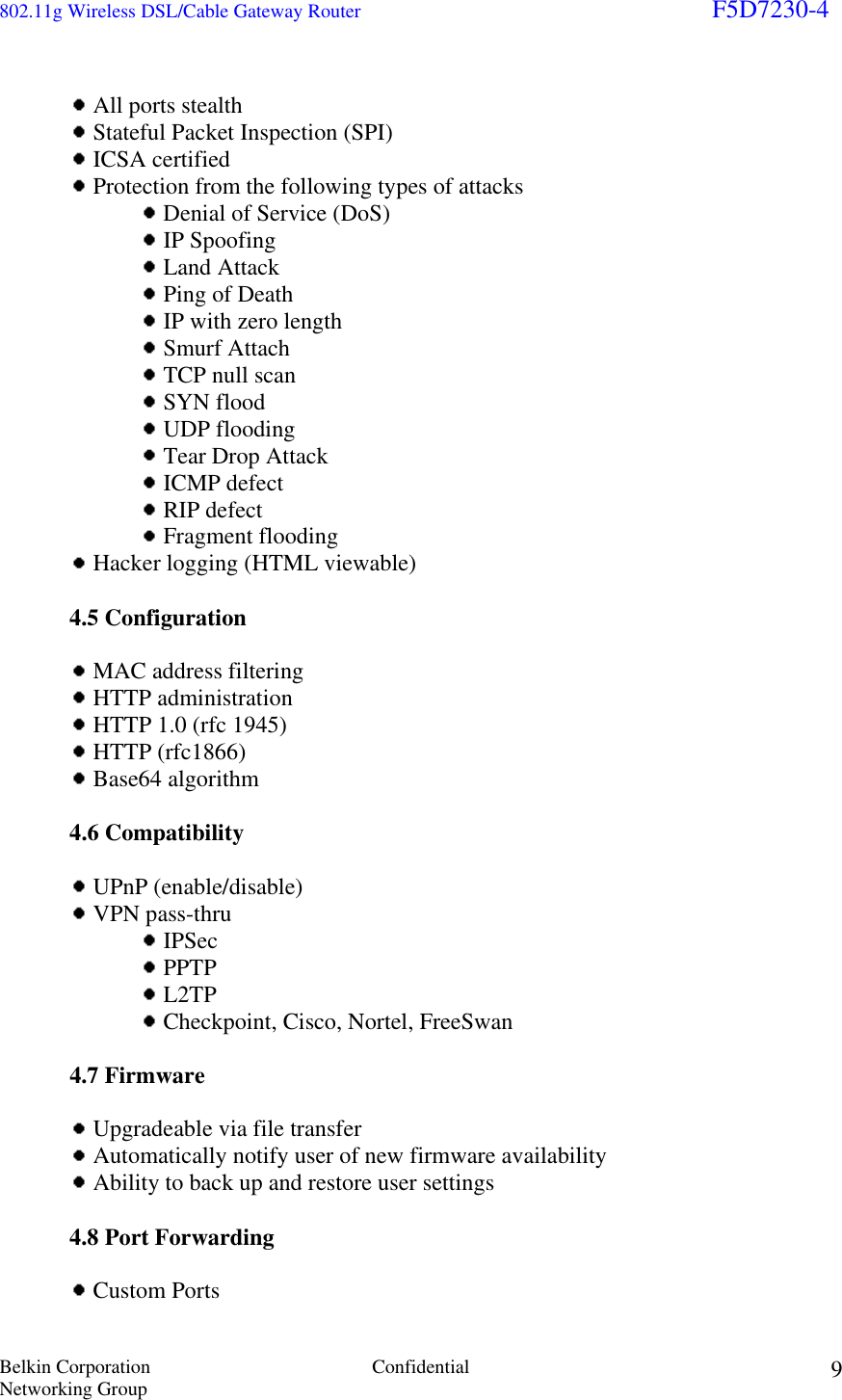 802.11g Wireless DSL/Cable Gateway Router                                                                        F5D7230-4 Belkin Corporation  Confidential Networking Group 9     All ports stealth  Stateful Packet Inspection (SPI)  ICSA certified  Protection from the following types of attacks  Denial of Service (DoS)  IP Spoofing  Land Attack  Ping of Death  IP with zero length  Smurf Attach  TCP null scan  SYN flood  UDP flooding  Tear Drop Attack  ICMP defect  RIP defect  Fragment flooding  Hacker logging (HTML viewable)   4.5 Configuration    MAC address filtering   HTTP administration  HTTP 1.0 (rfc 1945)  HTTP (rfc1866)  Base64 algorithm   4.6 Compatibility    UPnP (enable/disable)  VPN pass-thru     IPSec  PPTP  L2TP  Checkpoint, Cisco, Nortel, FreeSwan   4.7 Firmware    Upgradeable via file transfer  Automatically notify user of new firmware availability  Ability to back up and restore user settings  4.8 Port Forwarding   Custom Ports 