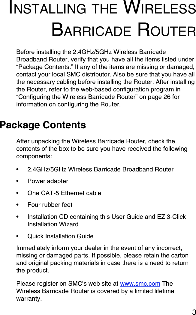 3INSTALLING THE WIRELESSBARRICADE ROUTERBefore installing the 2.4GHz/5GHz Wireless Barricade Broadband Router, verify that you have all the items listed under “Package Contents.” If any of the items are missing or damaged, contact your local SMC distributor. Also be sure that you have all the necessary cabling before installing the Router. After installing the Router, refer to the web-based configuration program in “Configuring the Wireless Barricade Router” on page 26 for information on configuring the Router.Package ContentsAfter unpacking the Wireless Barricade Router, check the contents of the box to be sure you have received the following components:•2.4GHz/5GHz Wireless Barricade Broadband Router•Power adapter•One CAT-5 Ethernet cable•Four rubber feet•Installation CD containing this User Guide and EZ 3-Click Installation Wizard•Quick Installation Guide Immediately inform your dealer in the event of any incorrect, missing or damaged parts. If possible, please retain the carton and original packing materials in case there is a need to return the product. Please register on SMC’s web site at www.smc.com The Wireless Barricade Router is covered by a limited lifetime warranty.