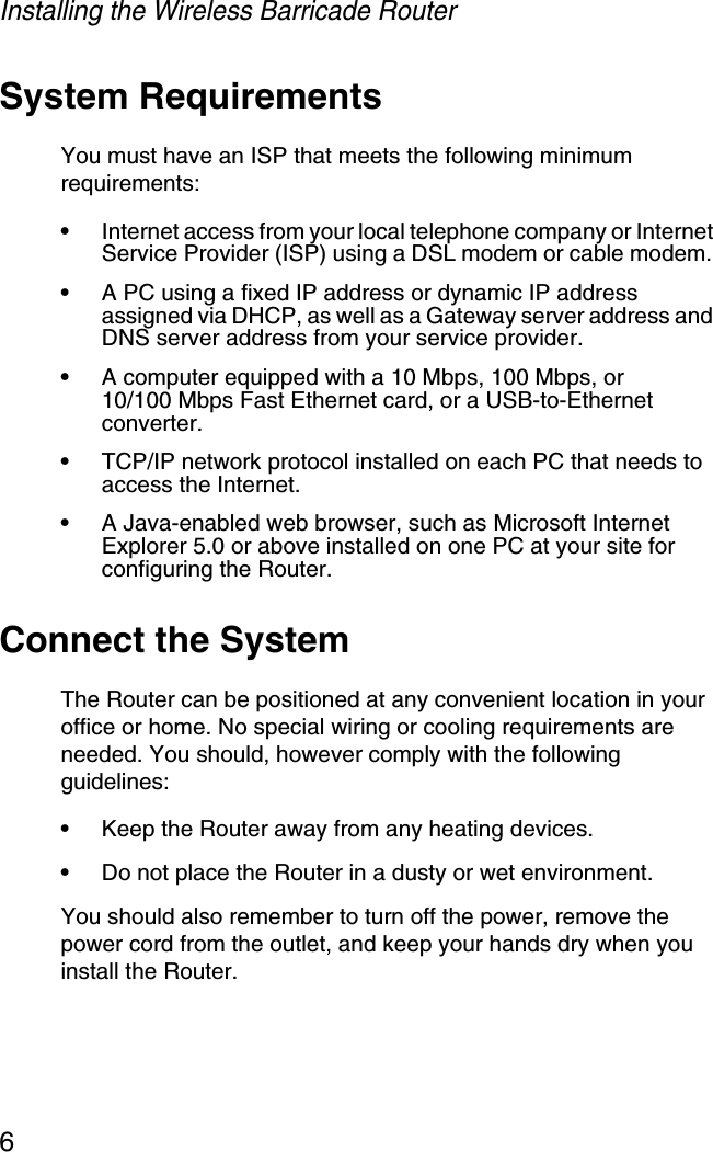 Installing the Wireless Barricade Router6System RequirementsYou must have an ISP that meets the following minimum requirements:•Internet access from your local telephone company or Internet Service Provider (ISP) using a DSL modem or cable modem. •A PC using a fixed IP address or dynamic IP address assigned via DHCP, as well as a Gateway server address and DNS server address from your service provider.•A computer equipped with a 10 Mbps, 100 Mbps, or10/100 Mbps Fast Ethernet card, or a USB-to-Ethernet converter.•TCP/IP network protocol installed on each PC that needs to access the Internet.•A Java-enabled web browser, such as Microsoft Internet Explorer 5.0 or above installed on one PC at your site for configuring the Router.Connect the SystemThe Router can be positioned at any convenient location in your office or home. No special wiring or cooling requirements are needed. You should, however comply with the following guidelines:•Keep the Router away from any heating devices.•Do not place the Router in a dusty or wet environment.You should also remember to turn off the power, remove the power cord from the outlet, and keep your hands dry when you install the Router.