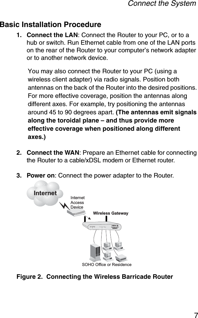 Connect the System7Basic Installation Procedure1. Connect the LAN: Connect the Router to your PC, or to a hub or switch. Run Ethernet cable from one of the LAN ports on the rear of the Router to your computer’s network adapter or to another network device. You may also connect the Router to your PC (using a wireless client adapter) via radio signals. Position both antennas on the back of the Router into the desired positions. For more effective coverage, position the antennas along different axes. For example, try positioning the antennas around 45 to 90 degrees apart. (The antennas emit signals along the toroidal plane – and thus provide more effective coverage when positioned along different axes.)2. Connect the WAN: Prepare an Ethernet cable for connecting the Router to a cable/xDSL modem or Ethernet router.3. Power on: Connect the power adapter to the Router.Figure 2.  Connecting the Wireless Barricade RouterInternetInternetAccessDeviceSMC2804WBRP-GWireless GatewaySOHO Office or Residence