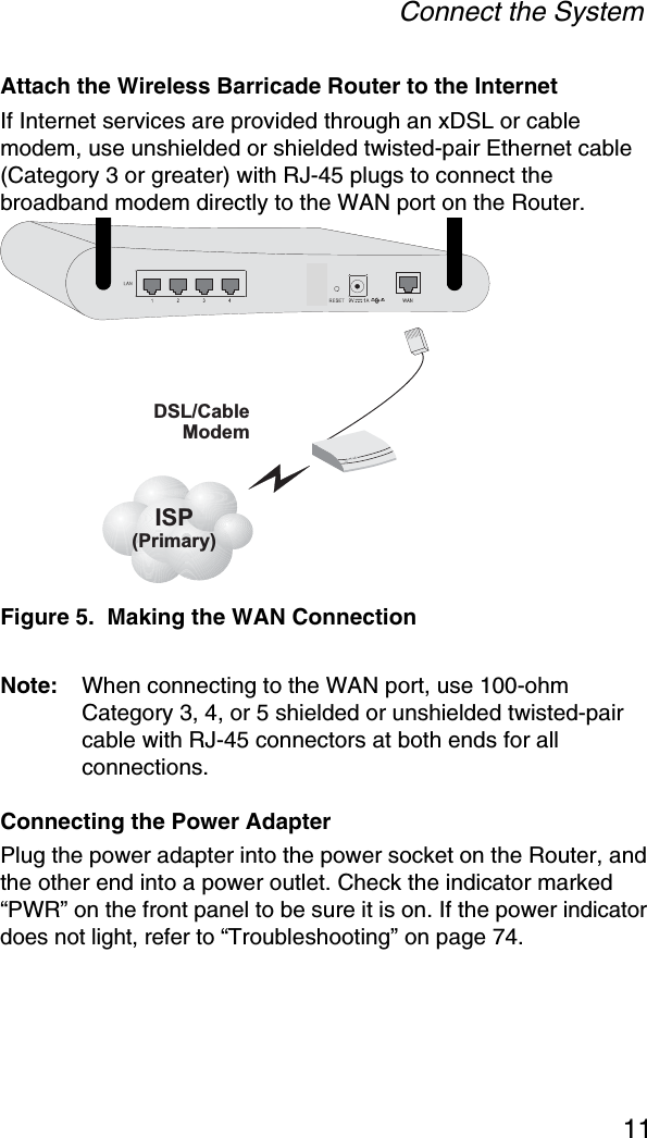 Connect the System11Attach the Wireless Barricade Router to the InternetIf Internet services are provided through an xDSL or cable modem, use unshielded or shielded twisted-pair Ethernet cable (Category 3 or greater) with RJ-45 plugs to connect the broadband modem directly to the WAN port on the Router.Figure 5.  Making the WAN ConnectionNote: When connecting to the WAN port, use 100-ohm Category 3, 4, or 5 shielded or unshielded twisted-pair cable with RJ-45 connectors at both ends for all connections.Connecting the Power AdapterPlug the power adapter into the power socket on the Router, and the other end into a power outlet. Check the indicator marked “PWR” on the front panel to be sure it is on. If the power indicator does not light, refer to “Troubleshooting” on page 74.ISP(Primary)DSL/CableModem