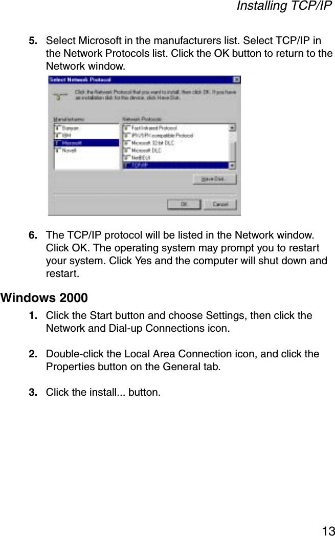 Installing TCP/IP135. Select Microsoft in the manufacturers list. Select TCP/IP in the Network Protocols list. Click the OK button to return to the Network window.6. The TCP/IP protocol will be listed in the Network window. Click OK. The operating system may prompt you to restart your system. Click Yes and the computer will shut down and restart.Windows 20001. Click the Start button and choose Settings, then click the Network and Dial-up Connections icon.2. Double-click the Local Area Connection icon, and click the Properties button on the General tab.3. Click the install... button.