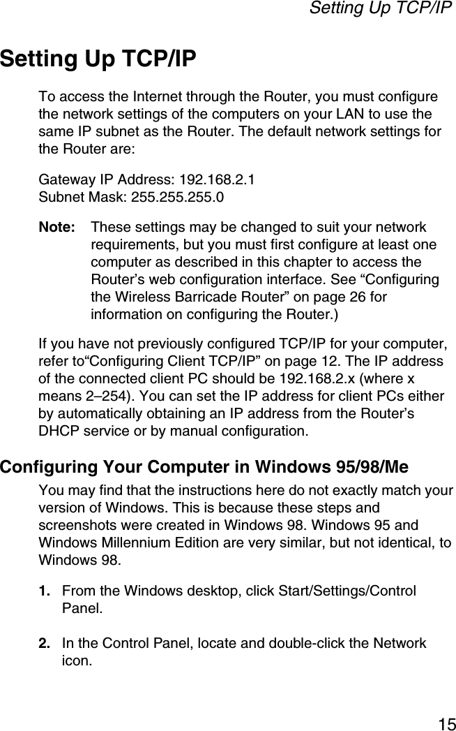 Setting Up TCP/IP15Setting Up TCP/IPTo access the Internet through the Router, you must configure the network settings of the computers on your LAN to use the same IP subnet as the Router. The default network settings for the Router are:Gateway IP Address: 192.168.2.1Subnet Mask: 255.255.255.0Note: These settings may be changed to suit your network requirements, but you must first configure at least one computer as described in this chapter to access the Router’s web configuration interface. See “Configuring the Wireless Barricade Router” on page 26 for information on configuring the Router.) If you have not previously configured TCP/IP for your computer, refer to“Configuring Client TCP/IP” on page 12. The IP address of the connected client PC should be 192.168.2.x (where x means 2–254). You can set the IP address for client PCs either by automatically obtaining an IP address from the Router’s DHCP service or by manual configuration.Configuring Your Computer in Windows 95/98/MeYou may find that the instructions here do not exactly match your version of Windows. This is because these steps and screenshots were created in Windows 98. Windows 95 and Windows Millennium Edition are very similar, but not identical, to Windows 98.1. From the Windows desktop, click Start/Settings/Control Panel.2. In the Control Panel, locate and double-click the Network icon.