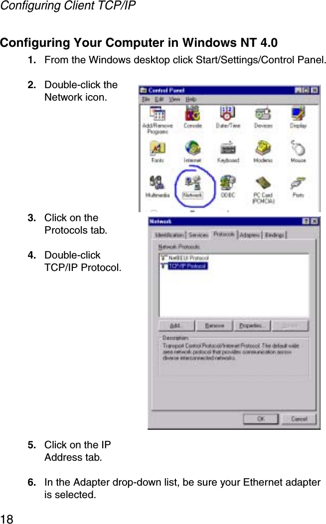 Configuring Client TCP/IP18Configuring Your Computer in Windows NT 4.01. From the Windows desktop click Start/Settings/Control Panel.2. Double-click the Network icon.3. Click on the Protocols tab.4. Double-click TCP/IP Protocol.5. Click on the IP Address tab.6. In the Adapter drop-down list, be sure your Ethernet adapter is selected.