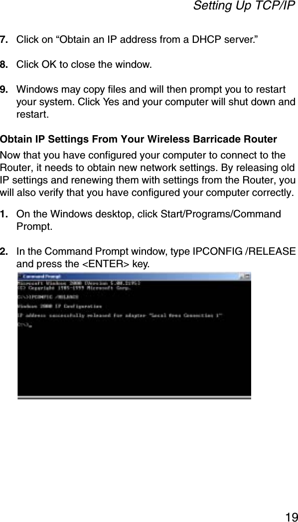 Setting Up TCP/IP197. Click on “Obtain an IP address from a DHCP server.”8. Click OK to close the window.9. Windows may copy files and will then prompt you to restart your system. Click Yes and your computer will shut down and restart.Obtain IP Settings From Your Wireless Barricade RouterNow that you have configured your computer to connect to the Router, it needs to obtain new network settings. By releasing old IP settings and renewing them with settings from the Router, you will also verify that you have configured your computer correctly.1. On the Windows desktop, click Start/Programs/Command Prompt.2. In the Command Prompt window, type IPCONFIG /RELEASEand press the &lt;ENTER&gt; key.