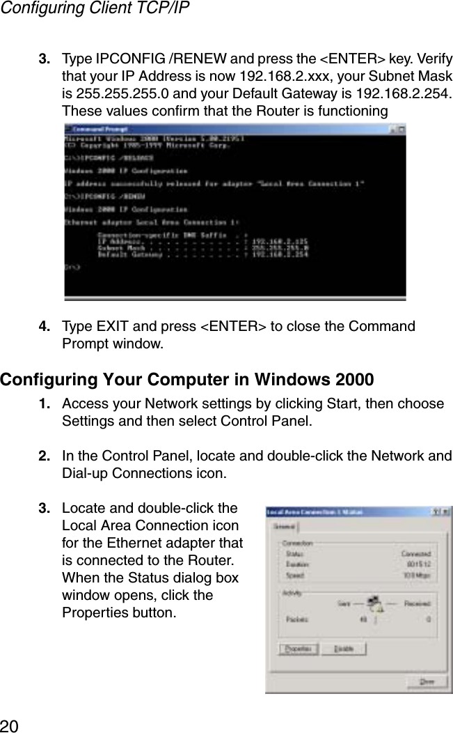 Configuring Client TCP/IP203. Type IPCONFIG /RENEW and press the &lt;ENTER&gt; key. Verify that your IP Address is now 192.168.2.xxx, your Subnet Mask is 255.255.255.0 and your Default Gateway is 192.168.2.254. These values confirm that the Router is functioning4. Type EXIT and press &lt;ENTER&gt; to close the Command Prompt window.Configuring Your Computer in Windows 20001. Access your Network settings by clicking Start, then choose Settings and then select Control Panel.2. In the Control Panel, locate and double-click the Network and Dial-up Connections icon.3. Locate and double-click the Local Area Connection icon for the Ethernet adapter that is connected to the Router. When the Status dialog box window opens, click the Properties button.