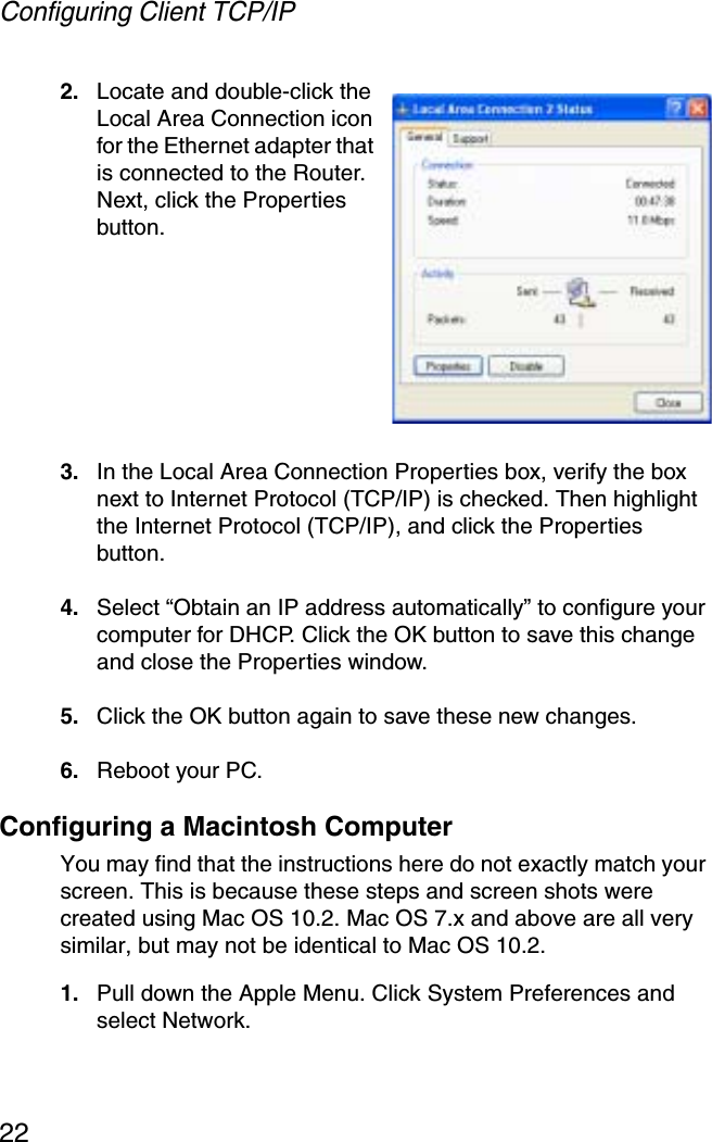 Configuring Client TCP/IP222. Locate and double-click the Local Area Connection icon for the Ethernet adapter that is connected to the Router. Next, click the Properties button.3. In the Local Area Connection Properties box, verify the box next to Internet Protocol (TCP/IP) is checked. Then highlight the Internet Protocol (TCP/IP), and click the Properties button.4. Select “Obtain an IP address automatically” to configure your computer for DHCP. Click the OK button to save this change and close the Properties window.5. Click the OK button again to save these new changes.6. Reboot your PC.Configuring a Macintosh ComputerYou may find that the instructions here do not exactly match your screen. This is because these steps and screen shots were created using Mac OS 10.2. Mac OS 7.x and above are all very similar, but may not be identical to Mac OS 10.2.1. Pull down the Apple Menu. Click System Preferences and select Network.