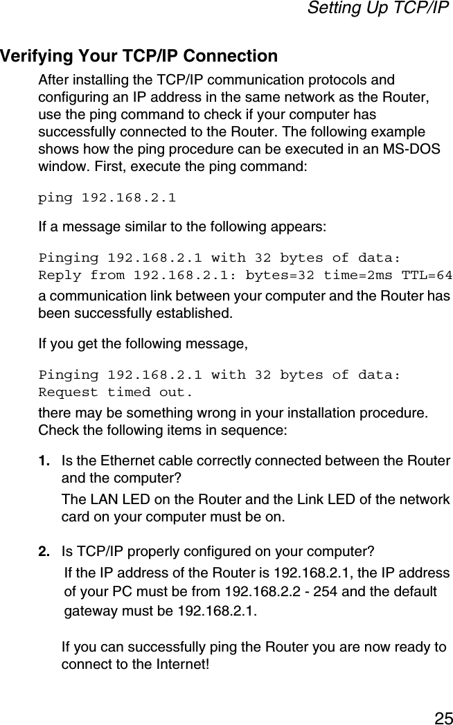 Setting Up TCP/IP25Verifying Your TCP/IP ConnectionAfter installing the TCP/IP communication protocols and configuring an IP address in the same network as the Router, use the ping command to check if your computer has successfully connected to the Router. The following example shows how the ping procedure can be executed in an MS-DOS window. First, execute the ping command:ping 192.168.2.1If a message similar to the following appears:Pinging 192.168.2.1 with 32 bytes of data:Reply from 192.168.2.1: bytes=32 time=2ms TTL=64a communication link between your computer and the Router has been successfully established. If you get the following message,Pinging 192.168.2.1 with 32 bytes of data:Request timed out.there may be something wrong in your installation procedure. Check the following items in sequence:1. Is the Ethernet cable correctly connected between the Router and the computer?The LAN LED on the Router and the Link LED of the network card on your computer must be on.2. Is TCP/IP properly configured on your computer?If the IP address of the Router is 192.168.2.1, the IP address of your PC must be from 192.168.2.2 - 254 and the default gateway must be 192.168.2.1.If you can successfully ping the Router you are now ready to connect to the Internet!