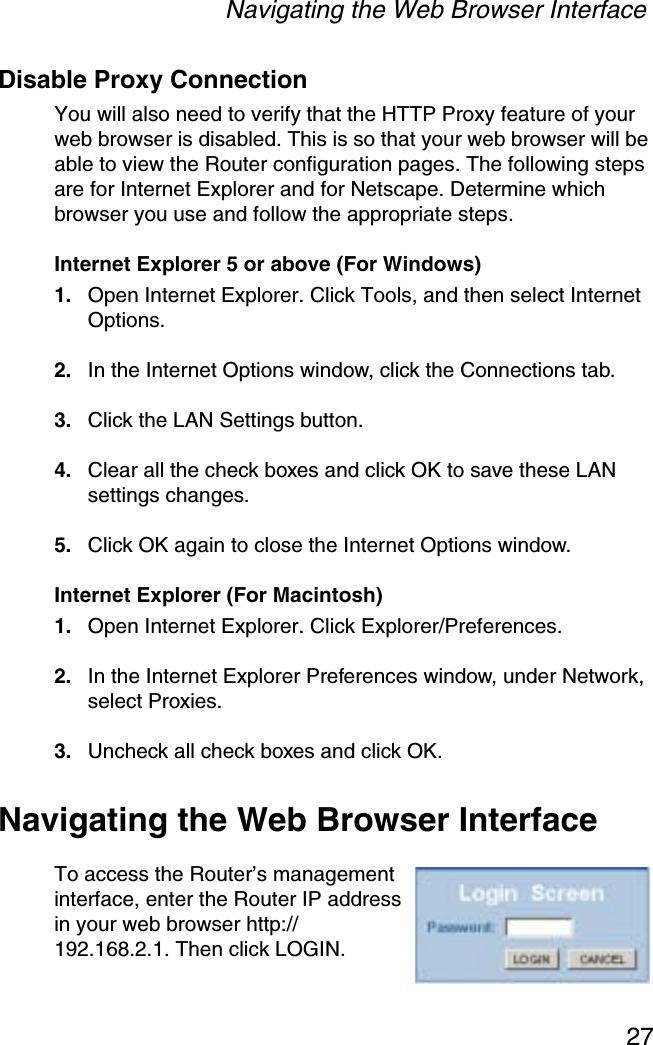 Navigating the Web Browser Interface27Disable Proxy ConnectionYou will also need to verify that the HTTP Proxy feature of your web browser is disabled. This is so that your web browser will be able to view the Router configuration pages. The following steps are for Internet Explorer and for Netscape. Determine which browser you use and follow the appropriate steps.Internet Explorer 5 or above (For Windows)1. Open Internet Explorer. Click Tools, and then select Internet Options.2. In the Internet Options window, click the Connections tab.3. Click the LAN Settings button.4. Clear all the check boxes and click OK to save these LAN settings changes.5. Click OK again to close the Internet Options window.Internet Explorer (For Macintosh)1. Open Internet Explorer. Click Explorer/Preferences.2. In the Internet Explorer Preferences window, under Network, select Proxies.3. Uncheck all check boxes and click OK.Navigating the Web Browser InterfaceTo access the Router’s management interface, enter the Router IP address in your web browser http://192.168.2.1. Then click LOGIN. 