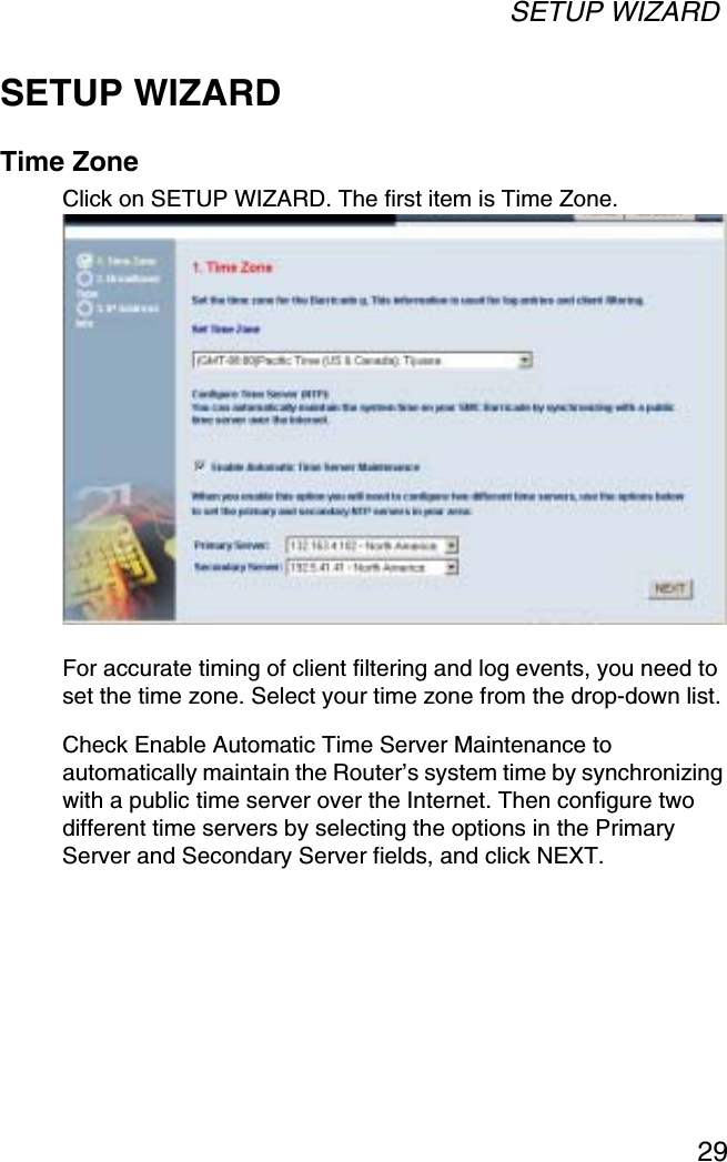 SETUP WIZARD29SETUP WIZARDTime ZoneClick on SETUP WIZARD. The first item is Time Zone.For accurate timing of client filtering and log events, you need to set the time zone. Select your time zone from the drop-down list. Check Enable Automatic Time Server Maintenance to automatically maintain the Router’s system time by synchronizing with a public time server over the Internet. Then configure two different time servers by selecting the options in the Primary Server and Secondary Server fields, and click NEXT.