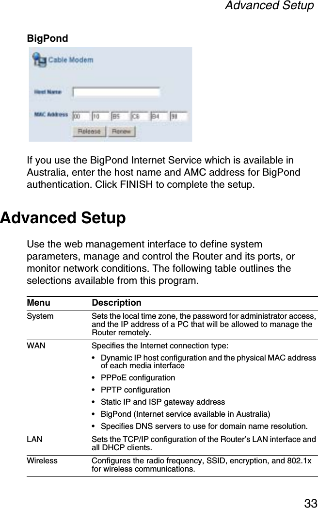 Advanced Setup33BigPondIf you use the BigPond Internet Service which is available in Australia, enter the host name and AMC address for BigPond authentication. Click FINISH to complete the setup.Advanced SetupUse the web management interface to define system parameters, manage and control the Router and its ports, or monitor network conditions. The following table outlines the selections available from this program.Menu DescriptionSystem Sets the local time zone, the password for administrator access, and the IP address of a PC that will be allowed to manage the Router remotely.WAN Specifies the Internet connection type: • Dynamic IP host configuration and the physical MAC address of each media interface• PPPoE configuration• PPTP configuration• Static IP and ISP gateway address• BigPond (Internet service available in Australia)• Specifies DNS servers to use for domain name resolution.LAN Sets the TCP/IP configuration of the Router’s LAN interface and all DHCP clients.Wireless Configures the radio frequency, SSID, encryption, and 802.1x for wireless communications.