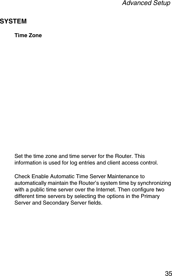 Advanced Setup35SYSTEMTime ZoneSet the time zone and time server for the Router. This information is used for log entries and client access control.Check Enable Automatic Time Server Maintenance to automatically maintain the Router’s system time by synchronizing with a public time server over the Internet. Then configure two different time servers by selecting the options in the Primary Server and Secondary Server fields.