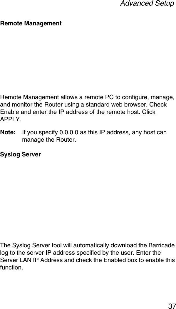 Advanced Setup37Remote ManagementRemote Management allows a remote PC to configure, manage, and monitor the Router using a standard web browser. Check Enable and enter the IP address of the remote host. Click APPLY.Note: If you specify 0.0.0.0 as this IP address, any host can manage the Router.Syslog ServerThe Syslog Server tool will automatically download the Barricade log to the server IP address specified by the user. Enter the Server LAN IP Address and check the Enabled box to enable this function.