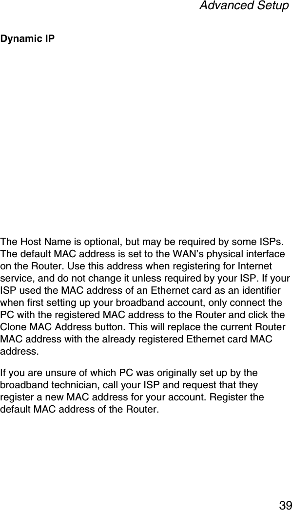 Advanced Setup39Dynamic IPThe Host Name is optional, but may be required by some ISPs. The default MAC address is set to the WAN’s physical interface on the Router. Use this address when registering for Internet service, and do not change it unless required by your ISP. If your ISP used the MAC address of an Ethernet card as an identifier when first setting up your broadband account, only connect the PC with the registered MAC address to the Router and click the Clone MAC Address button. This will replace the current Router MAC address with the already registered Ethernet card MAC address. If you are unsure of which PC was originally set up by the broadband technician, call your ISP and request that they register a new MAC address for your account. Register the default MAC address of the Router.