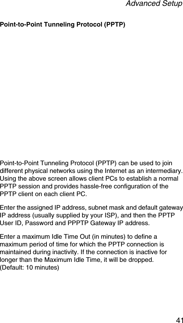 Advanced Setup41Point-to-Point Tunneling Protocol (PPTP)Point-to-Point Tunneling Protocol (PPTP) can be used to join different physical networks using the Internet as an intermediary. Using the above screen allows client PCs to establish a normal PPTP session and provides hassle-free configuration of the PPTP client on each client PC.Enter the assigned IP address, subnet mask and default gateway IP address (usually supplied by your ISP), and then the PPTP User ID, Password and PPPTP Gateway IP address. Enter a maximum Idle Time Out (in minutes) to define a maximum period of time for which the PPTP connection is maintained during inactivity. If the connection is inactive for longer than the Maximum Idle Time, it will be dropped. (Default: 10 minutes)