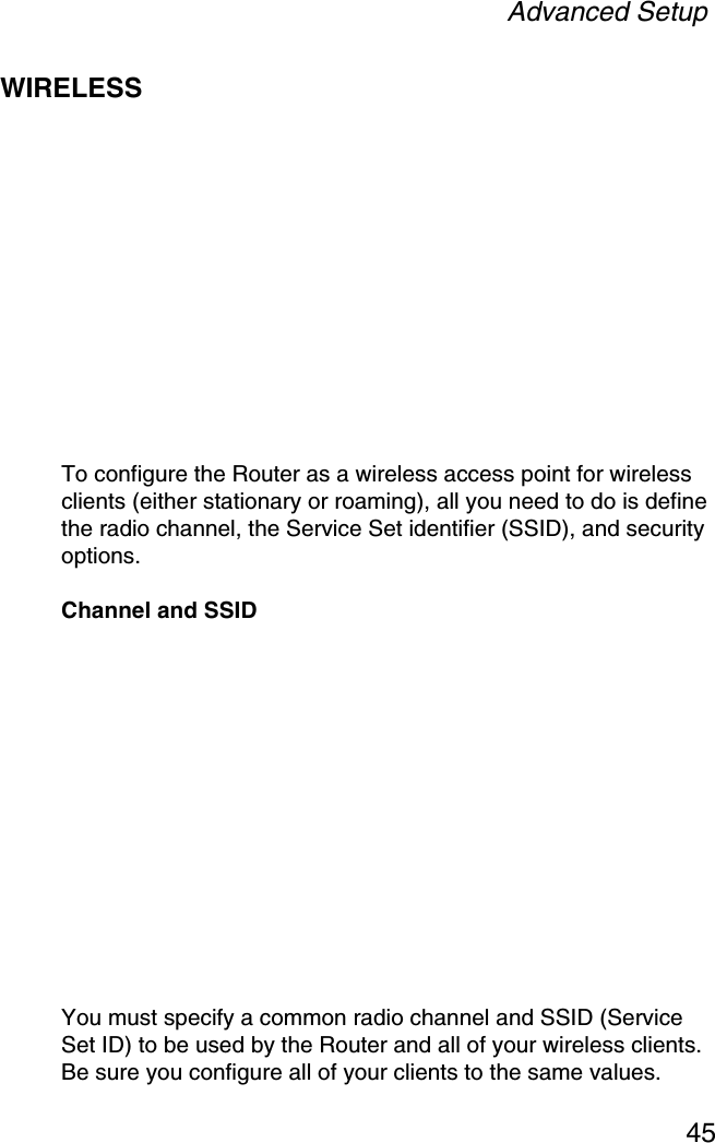 Advanced Setup45WIRELESSTo configure the Router as a wireless access point for wireless clients (either stationary or roaming), all you need to do is define the radio channel, the Service Set identifier (SSID), and security options.Channel and SSIDYou must specify a common radio channel and SSID (Service Set ID) to be used by the Router and all of your wireless clients. Be sure you configure all of your clients to the same values.