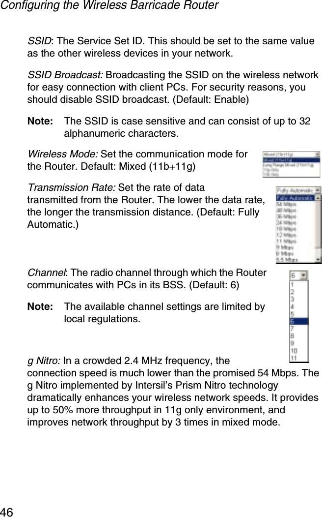 Configuring the Wireless Barricade Router46SSID: The Service Set ID. This should be set to the same value as the other wireless devices in your network.SSID Broadcast: Broadcasting the SSID on the wireless network for easy connection with client PCs. For security reasons, you should disable SSID broadcast. (Default: Enable)Note: The SSID is case sensitive and can consist of up to 32 alphanumeric characters.Wireless Mode: Set the communication mode for the Router. Default: Mixed (11b+11g)Transmission Rate: Set the rate of data transmitted from the Router. The lower the data rate, the longer the transmission distance. (Default: Fully Automatic.)Channel: The radio channel through which the Router communicates with PCs in its BSS. (Default: 6) Note: The available channel settings are limited by local regulations.g Nitro: In a crowded 2.4 MHz frequency, the connection speed is much lower than the promised 54 Mbps. The g Nitro implemented by Intersil’s Prism Nitro technology dramatically enhances your wireless network speeds. It provides up to 50% more throughput in 11g only environment, and improves network throughput by 3 times in mixed mode.