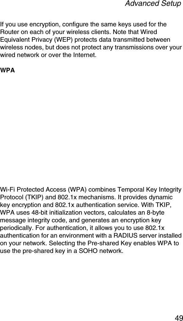 Advanced Setup49If you use encryption, configure the same keys used for the Router on each of your wireless clients. Note that Wired Equivalent Privacy (WEP) protects data transmitted between wireless nodes, but does not protect any transmissions over your wired network or over the Internet.WPAWi-Fi Protected Access (WPA) combines Temporal Key Integrity Protocol (TKIP) and 802.1x mechanisms. It provides dynamic key encryption and 802.1x authentication service. With TKIP, WPA uses 48-bit initialization vectors, calculates an 8-byte message integrity code, and generates an encryption key periodically. For authentication, it allows you to use 802.1x authentication for an environment with a RADIUS server installed on your network. Selecting the Pre-shared Key enables WPA to use the pre-shared key in a SOHO network.