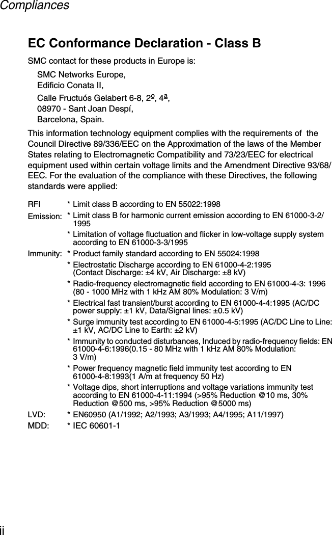 CompliancesiiEC Conformance Declaration - Class BSMC contact for these products in Europe is:SMC Networks Europe,Edificio Conata II,Calle Fructuós Gelabert 6-8, 2o, 4a,08970 - Sant Joan Despí,Barcelona, Spain.This information technology equipment complies with the requirements of  the Council Directive 89/336/EEC on the Approximation of the laws of the Member States relating to Electromagnetic Compatibility and 73/23/EEC for electrical equipment used within certain voltage limits and the Amendment Directive 93/68/EEC. For the evaluation of the compliance with these Directives, the following standards were applied:RFIEmission:* Limit class B according to EN 55022:1998* Limit class B for harmonic current emission according to EN 61000-3-2/1995* Limitation of voltage fluctuation and flicker in low-voltage supply system according to EN 61000-3-3/1995Immunity: * Product family standard according to EN 55024:1998* Electrostatic Discharge according to EN 61000-4-2:1995 (Contact Discharge: ±4 kV, Air Discharge: ±8 kV)* Radio-frequency electromagnetic field according to EN 61000-4-3: 1996 (80 - 1000 MHz with 1 kHz AM 80% Modulation: 3 V/m)* Electrical fast transient/burst according to EN 61000-4-4:1995 (AC/DC power supply: ±1 kV, Data/Signal lines: ±0.5 kV)* Surge immunity test according to EN 61000-4-5:1995 (AC/DC Line to Line: ±1 kV, AC/DC Line to Earth: ±2 kV)* Immunity to conducted disturbances, Induced by radio-frequency fields: EN 61000-4-6:1996(0.15 - 80 MHz with 1 kHz AM 80% Modulation: 3V/m)* Power frequency magnetic field immunity test according to EN 61000-4-8:1993(1 A/m at frequency 50 Hz)* Voltage dips, short interruptions and voltage variations immunity test according to EN 61000-4-11:1994 (&gt;95% Reduction @10 ms, 30% Reduction @500 ms, &gt;95% Reduction @5000 ms)LVD: * EN60950 (A1/1992; A2/1993; A3/1993; A4/1995; A11/1997)MDD:*IEC 60601-1