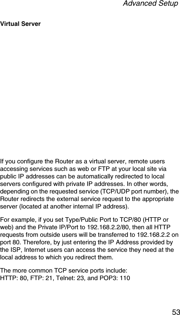 Advanced Setup53Virtual ServerIf you configure the Router as a virtual server, remote users accessing services such as web or FTP at your local site via public IP addresses can be automatically redirected to local servers configured with private IP addresses. In other words, depending on the requested service (TCP/UDP port number), the Router redirects the external service request to the appropriate server (located at another internal IP address).For example, if you set Type/Public Port to TCP/80 (HTTP or web) and the Private IP/Port to 192.168.2.2/80, then all HTTP requests from outside users will be transferred to 192.168.2.2 on port 80. Therefore, by just entering the IP Address provided by the ISP, Internet users can access the service they need at the local address to which you redirect them.The more common TCP service ports include:HTTP: 80, FTP: 21, Telnet: 23, and POP3: 110