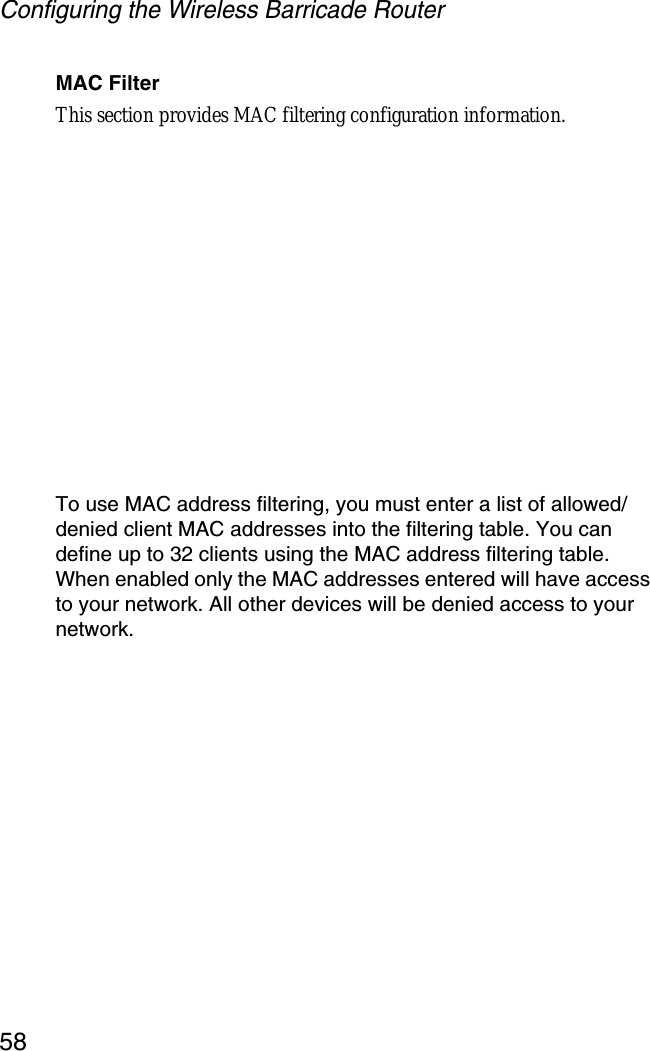 Configuring the Wireless Barricade Router58MAC FilterThis section provides MAC filtering configuration information.To use MAC address filtering, you must enter a list of allowed/denied client MAC addresses into the filtering table. You can define up to 32 clients using the MAC address filtering table. When enabled only the MAC addresses entered will have access to your network. All other devices will be denied access to your network.