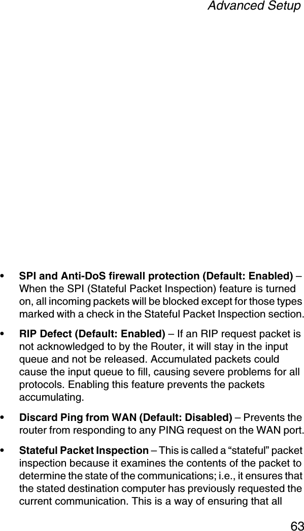 Advanced Setup63• SPI and Anti-DoS firewall protection (Default: Enabled) – When the SPI (Stateful Packet Inspection) feature is turned on, all incoming packets will be blocked except for those types marked with a check in the Stateful Packet Inspection section.• RIP Defect (Default: Enabled) – If an RIP request packet is not acknowledged to by the Router, it will stay in the input queue and not be released. Accumulated packets could cause the input queue to fill, causing severe problems for all protocols. Enabling this feature prevents the packets accumulating.• Discard Ping from WAN (Default: Disabled) – Prevents the router from responding to any PING request on the WAN port.• Stateful Packet Inspection – This is called a “stateful” packet inspection because it examines the contents of the packet to determine the state of the communications; i.e., it ensures that the stated destination computer has previously requested the current communication. This is a way of ensuring that all 