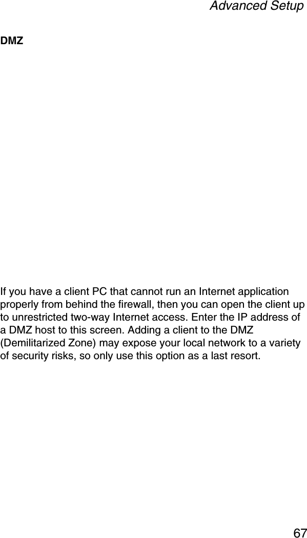 Advanced Setup67DMZIf you have a client PC that cannot run an Internet application properly from behind the firewall, then you can open the client up to unrestricted two-way Internet access. Enter the IP address of a DMZ host to this screen. Adding a client to the DMZ (Demilitarized Zone) may expose your local network to a variety of security risks, so only use this option as a last resort.