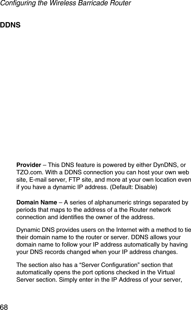 Configuring the Wireless Barricade Router68DDNSProvider – This DNS feature is powered by either DynDNS, or TZO.com. With a DDNS connection you can host your own web site, E-mail server, FTP site, and more at your own location even if you have a dynamic IP address. (Default: Disable)Domain Name – A series of alphanumeric strings separated by periods that maps to the address of a the Router network connection and identifies the owner of the address.Dynamic DNS provides users on the Internet with a method to tie their domain name to the router or server. DDNS allows your domain name to follow your IP address automatically by having your DNS records changed when your IP address changes.The section also has a “Server Configuration” section that automatically opens the port options checked in the Virtual Server section. Simply enter in the IP Address of your server, 