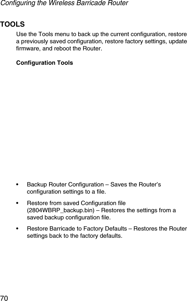 Configuring the Wireless Barricade Router70TOOLSUse the Tools menu to back up the current configuration, restore a previously saved configuration, restore factory settings, update firmware, and reboot the Router.Configuration Tools•Backup Router Configuration – Saves the Router’s configuration settings to a file.•Restore from saved Configuration file (2804WBRP_backup.bin) – Restores the settings from a saved backup configuration file.•Restore Barricade to Factory Defaults – Restores the Router settings back to the factory defaults.
