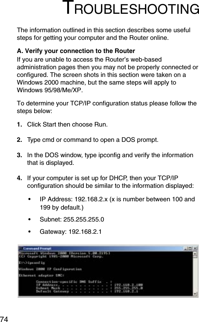 74TROUBLESHOOTINGThe information outlined in this section describes some useful steps for getting your computer and the Router online. A. Verify your connection to the Router If you are unable to access the Router’s web-based administration pages then you may not be properly connected or configured. The screen shots in this section were taken on a Windows 2000 machine, but the same steps will apply to Windows 95/98/Me/XP. To determine your TCP/IP configuration status please follow the steps below: 1. Click Start then choose Run. 2. Type cmd or command to open a DOS prompt. 3. In the DOS window, type ipconfig and verify the information that is displayed. 4. If your computer is set up for DHCP, then your TCP/IP configuration should be similar to the information displayed: •IP Address: 192.168.2.x (x is number between 100 and 199 by default.) •Subnet: 255.255.255.0 •Gateway: 192.168.2.1