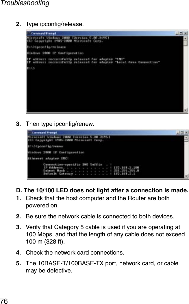 Troubleshooting762. Type ipconfig/release.3. Then type ipconfig/renew. D. The 10/100 LED does not light after a connection is made.1. Check that the host computer and the Router are both powered on.2. Be sure the network cable is connected to both devices.3. Verify that Category 5 cable is used if you are operating at 100 Mbps, and that the length of any cable does not exceed 100 m (328 ft).4. Check the network card connections.5. The 10BASE-T/100BASE-TX port, network card, or cable may be defective. 