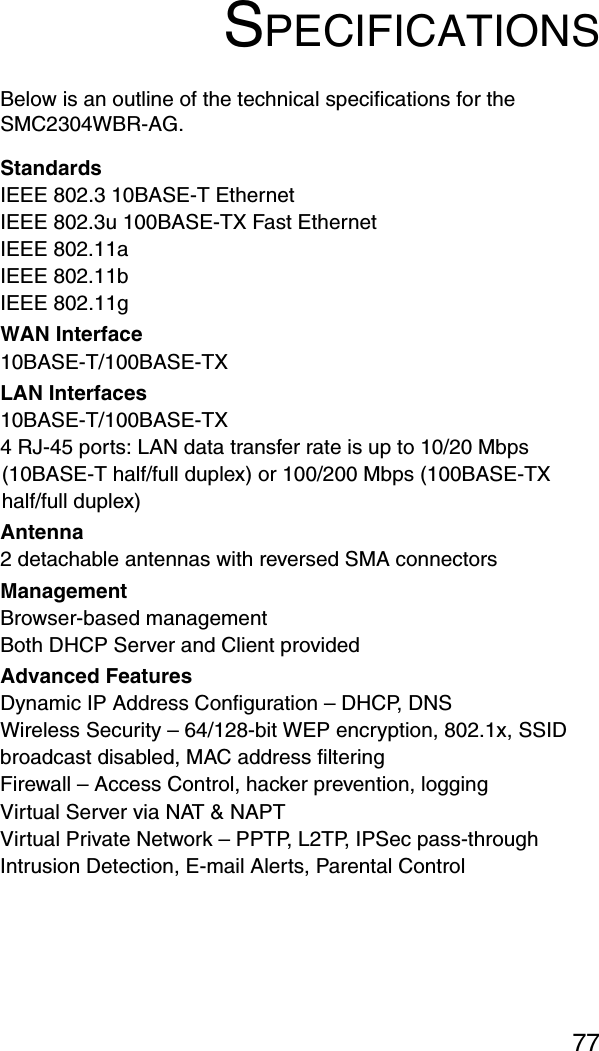 77SPECIFICATIONSBelow is an outline of the technical specifications for the SMC2304WBR-AG.StandardsIEEE 802.3 10BASE-T Ethernet IEEE 802.3u 100BASE-TX Fast EthernetIEEE 802.11aIEEE 802.11bIEEE 802.11g WAN Interface 10BASE-T/100BASE-TXLAN Interfaces10BASE-T/100BASE-TX4 RJ-45 ports: LAN data transfer rate is up to 10/20 Mbps (10BASE-T half/full duplex) or 100/200 Mbps (100BASE-TX half/full duplex)Antenna2 detachable antennas with reversed SMA connectorsManagement Browser-based managementBoth DHCP Server and Client providedAdvanced FeaturesDynamic IP Address Configuration – DHCP, DNSWireless Security – 64/128-bit WEP encryption, 802.1x, SSID broadcast disabled, MAC address filteringFirewall – Access Control, hacker prevention, loggingVirtual Server via NAT &amp; NAPTVirtual Private Network – PPTP, L2TP, IPSec pass-throughIntrusion Detection, E-mail Alerts, Parental Control