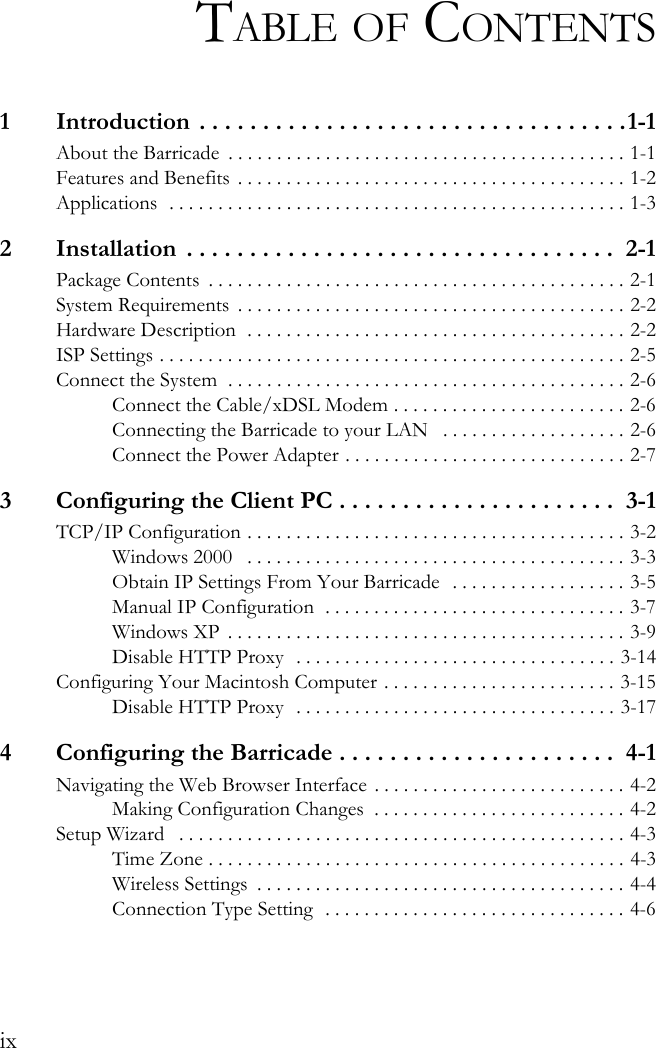 ixTABLE OF CONTENTS1  Introduction . . . . . . . . . . . . . . . . . . . . . . . . . . . . . . . . . .1-1About the Barricade  . . . . . . . . . . . . . . . . . . . . . . . . . . . . . . . . . . . . . . . . . 1-1Features and Benefits  . . . . . . . . . . . . . . . . . . . . . . . . . . . . . . . . . . . . . . . . 1-2Applications  . . . . . . . . . . . . . . . . . . . . . . . . . . . . . . . . . . . . . . . . . . . . . . . 1-32  Installation  . . . . . . . . . . . . . . . . . . . . . . . . . . . . . . . . . .  2-1Package Contents  . . . . . . . . . . . . . . . . . . . . . . . . . . . . . . . . . . . . . . . . . . . 2-1System Requirements  . . . . . . . . . . . . . . . . . . . . . . . . . . . . . . . . . . . . . . . . 2-2Hardware Description  . . . . . . . . . . . . . . . . . . . . . . . . . . . . . . . . . . . . . . . 2-2ISP Settings . . . . . . . . . . . . . . . . . . . . . . . . . . . . . . . . . . . . . . . . . . . . . . . . 2-5Connect the System  . . . . . . . . . . . . . . . . . . . . . . . . . . . . . . . . . . . . . . . . . 2-6Connect the Cable/xDSL Modem . . . . . . . . . . . . . . . . . . . . . . . . 2-6Connecting the Barricade to your LAN   . . . . . . . . . . . . . . . . . . . 2-6Connect the Power Adapter . . . . . . . . . . . . . . . . . . . . . . . . . . . . . 2-73  Configuring the Client PC . . . . . . . . . . . . . . . . . . . . . .  3-1TCP/IP Configuration . . . . . . . . . . . . . . . . . . . . . . . . . . . . . . . . . . . . . . . 3-2Windows 2000   . . . . . . . . . . . . . . . . . . . . . . . . . . . . . . . . . . . . . . . 3-3Obtain IP Settings From Your Barricade  . . . . . . . . . . . . . . . . . . 3-5Manual IP Configuration  . . . . . . . . . . . . . . . . . . . . . . . . . . . . . . . 3-7Windows XP  . . . . . . . . . . . . . . . . . . . . . . . . . . . . . . . . . . . . . . . . . 3-9Disable HTTP Proxy  . . . . . . . . . . . . . . . . . . . . . . . . . . . . . . . . . 3-14Configuring Your Macintosh Computer . . . . . . . . . . . . . . . . . . . . . . . . 3-15Disable HTTP Proxy  . . . . . . . . . . . . . . . . . . . . . . . . . . . . . . . . . 3-174  Configuring the Barricade . . . . . . . . . . . . . . . . . . . . . .  4-1Navigating the Web Browser Interface . . . . . . . . . . . . . . . . . . . . . . . . . . 4-2Making Configuration Changes  . . . . . . . . . . . . . . . . . . . . . . . . . . 4-2Setup Wizard   . . . . . . . . . . . . . . . . . . . . . . . . . . . . . . . . . . . . . . . . . . . . . . 4-3Time Zone . . . . . . . . . . . . . . . . . . . . . . . . . . . . . . . . . . . . . . . . . . . 4-3Wireless Settings  . . . . . . . . . . . . . . . . . . . . . . . . . . . . . . . . . . . . . . 4-4Connection Type Setting  . . . . . . . . . . . . . . . . . . . . . . . . . . . . . . . 4-6