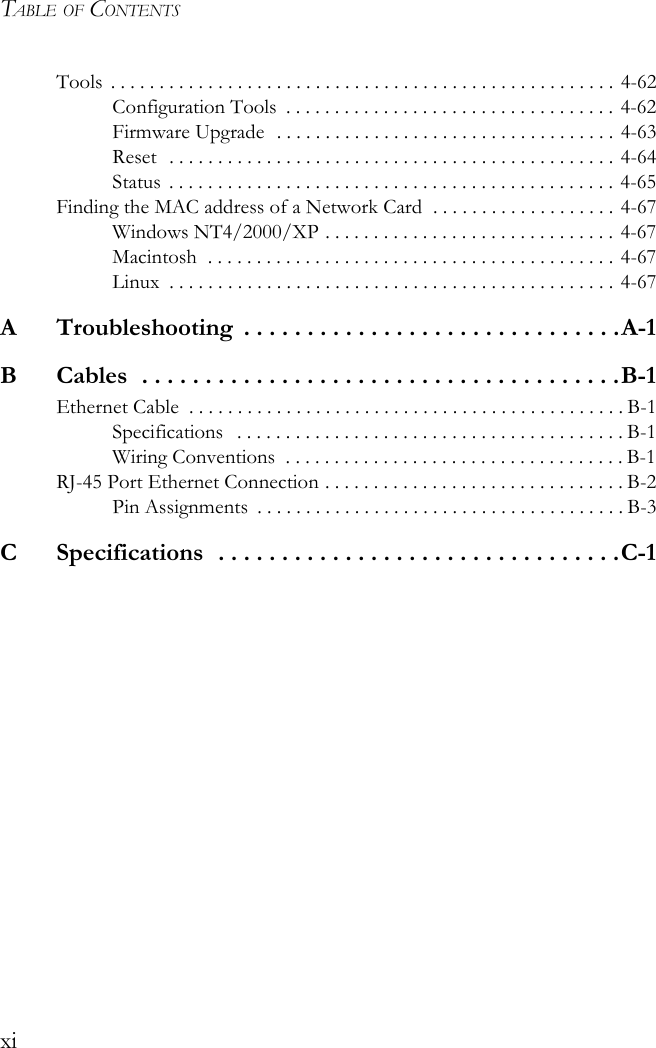 TABLE OF CONTENTSxiTools . . . . . . . . . . . . . . . . . . . . . . . . . . . . . . . . . . . . . . . . . . . . . . . . . . . . 4-62Configuration Tools  . . . . . . . . . . . . . . . . . . . . . . . . . . . . . . . . . . 4-62Firmware Upgrade  . . . . . . . . . . . . . . . . . . . . . . . . . . . . . . . . . . . 4-63Reset  . . . . . . . . . . . . . . . . . . . . . . . . . . . . . . . . . . . . . . . . . . . . . . 4-64Status  . . . . . . . . . . . . . . . . . . . . . . . . . . . . . . . . . . . . . . . . . . . . . . 4-65Finding the MAC address of a Network Card  . . . . . . . . . . . . . . . . . . . 4-67Windows NT4/2000/XP . . . . . . . . . . . . . . . . . . . . . . . . . . . . . . 4-67Macintosh  . . . . . . . . . . . . . . . . . . . . . . . . . . . . . . . . . . . . . . . . . . 4-67Linux  . . . . . . . . . . . . . . . . . . . . . . . . . . . . . . . . . . . . . . . . . . . . . . 4-67A  Troubleshooting  . . . . . . . . . . . . . . . . . . . . . . . . . . . . . .A-1B  Cables  . . . . . . . . . . . . . . . . . . . . . . . . . . . . . . . . . . . . . .B-1Ethernet Cable  . . . . . . . . . . . . . . . . . . . . . . . . . . . . . . . . . . . . . . . . . . . . . B-1Specifications   . . . . . . . . . . . . . . . . . . . . . . . . . . . . . . . . . . . . . . . . B-1Wiring Conventions  . . . . . . . . . . . . . . . . . . . . . . . . . . . . . . . . . . . B-1RJ-45 Port Ethernet Connection . . . . . . . . . . . . . . . . . . . . . . . . . . . . . . . B-2Pin Assignments  . . . . . . . . . . . . . . . . . . . . . . . . . . . . . . . . . . . . . . B-3C  Specifications  . . . . . . . . . . . . . . . . . . . . . . . . . . . . . . . .C-1