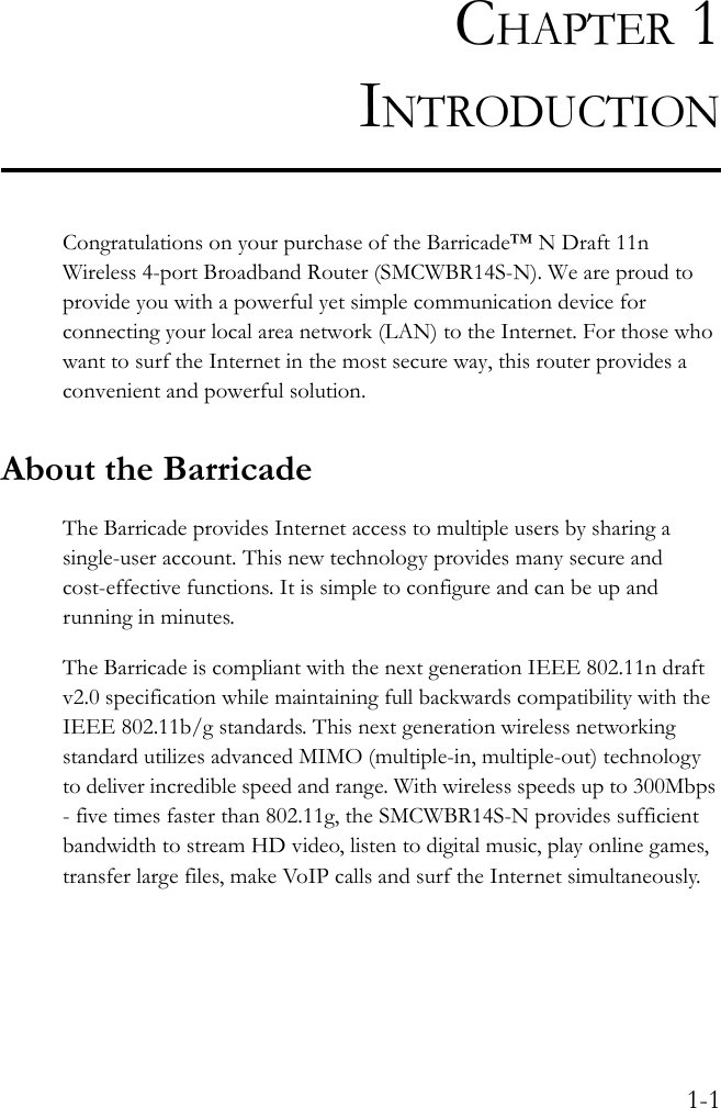 1-1CHAPTER 1INTRODUCTIONCongratulations on your purchase of the Barricade™ N Draft 11n Wireless 4-port Broadband Router (SMCWBR14S-N). We are proud to provide you with a powerful yet simple communication device for connecting your local area network (LAN) to the Internet. For those who want to surf the Internet in the most secure way, this router provides a convenient and powerful solution.About the BarricadeThe Barricade provides Internet access to multiple users by sharing a single-user account. This new technology provides many secure and cost-effective functions. It is simple to configure and can be up and running in minutes.The Barricade is compliant with the next generation IEEE 802.11n draft v2.0 specification while maintaining full backwards compatibility with the IEEE 802.11b/g standards. This next generation wireless networking standard utilizes advanced MIMO (multiple-in, multiple-out) technology to deliver incredible speed and range. With wireless speeds up to 300Mbps - five times faster than 802.11g, the SMCWBR14S-N provides sufficient bandwidth to stream HD video, listen to digital music, play online games, transfer large files, make VoIP calls and surf the Internet simultaneously.