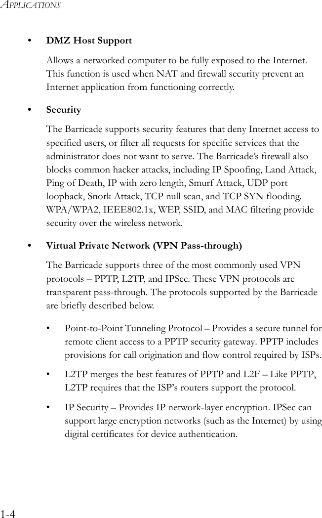 APPLICATIONS1-4• DMZ Host SupportAllows a networked computer to be fully exposed to the Internet. This function is used when NAT and firewall security prevent an Internet application from functioning correctly.• SecurityThe Barricade supports security features that deny Internet access to specified users, or filter all requests for specific services that the administrator does not want to serve. The Barricade’s firewall also blocks common hacker attacks, including IP Spoofing, Land Attack, Ping of Death, IP with zero length, Smurf Attack, UDP port loopback, Snork Attack, TCP null scan, and TCP SYN flooding. WPA/WPA2, IEEE802.1x, WEP, SSID, and MAC filtering provide security over the wireless network.• Virtual Private Network (VPN Pass-through)The Barricade supports three of the most commonly used VPN protocols – PPTP, L2TP, and IPSec. These VPN protocols are transparent pass-through. The protocols supported by the Barricade are briefly described below.• Point-to-Point Tunneling Protocol – Provides a secure tunnel for remote client access to a PPTP security gateway. PPTP includes provisions for call origination and flow control required by ISPs.• L2TP merges the best features of PPTP and L2F – Like PPTP, L2TP requires that the ISP’s routers support the protocol.• IP Security – Provides IP network-layer encryption. IPSec can support large encryption networks (such as the Internet) by using digital certificates for device authentication.