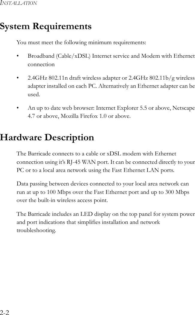 INSTALLATION2-2System RequirementsYou must meet the following minimum requirements:• Broadband (Cable/xDSL) Internet service and Modem with Ethernet connection• 2.4GHz 802.11n draft wireless adapter or 2.4GHz 802.11b/g wireless adapter installed on each PC. Alternatively an Ethernet adapter can be used.• An up to date web browser: Internet Explorer 5.5 or above, Netscape 4.7 or above, Mozilla Firefox 1.0 or above.Hardware Description The Barricade connects to a cable or xDSL modem with Ethernet connection using it’s RJ-45 WAN port. It can be connected directly to your PC or to a local area network using the Fast Ethernet LAN ports.Data passing between devices connected to your local area network can run at up to 100 Mbps over the Fast Ethernet port and up to 300 Mbps over the built-in wireless access point. The Barricade includes an LED display on the top panel for system power and port indications that simplifies installation and network troubleshooting.